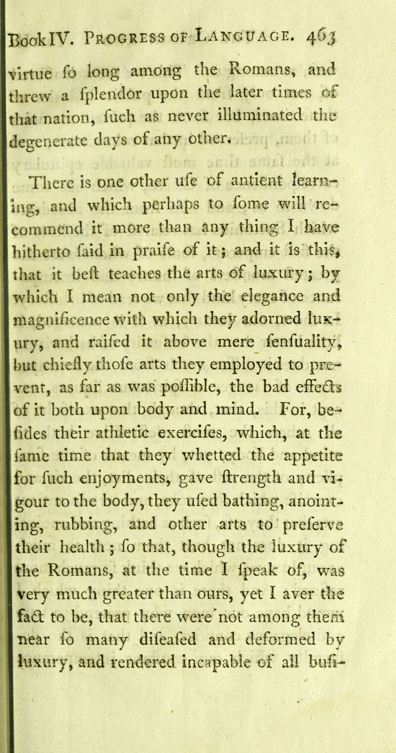 virtue fo long among the Romans, and threw a fplendor upon the later times of that nation, mch as never illuminated the degenerate days of any other. There is one other ufe of antient learn- ing, and which perhaps to fome will re- commend it more than any thing I have hitherto laid in praife of it; and it is this, that it beft teaches the arts of luxury; by which I mean not only the elegance and magnificence with which they adorned lux- ury, and raifed it above mere fenfuality? but chiefly thofe arts they employed to pre- vent, as far as was poffible, the bad efFecls of it both upon body and mind. For, be~ fides their athletic exercifes, which, at the I fame time that they whetted the appetite for fuch enjoyments, gave ftrength and vi- gour to the body, they ufed bathing, anoint- ing, rubbing, and other arts to preferve their health ; fo that, though the luxury of the Romans, at the time I fpeak of, was very much greater than ours, yet I aver the fad to be, that there were'not among then! near fo many difeafed and deformed by luxury, and rendered incapable of all bu-fi-