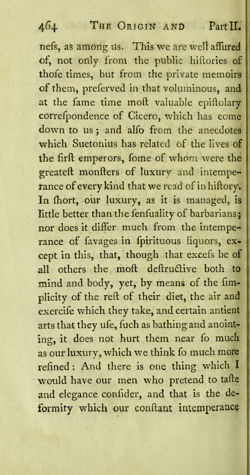 iiefs, as among Us. This we are well affured of, not only from the public hiftories of thofe times, but from the private memoirs of them, preferved in that voluminous, and at the fame time molt valuable epiftolary correfpondence of Cieefo, which has come down to us; and alfo from the anecdotes which Suetonius has related of the lives of the firft emperors, fome of whom were the greateft monfters of luxury and intempe- rance of every kind that we read of inhiftory. In mort, our luxury, as it is managed, is little better than the fenfuality of barbarians; nor does it differ much from the intempe- rance of favages in fpirituous liquors, ex- cept in this, that, though that excefs be of all others the moft deftru&ive both to mind and body, yet, by means of the fim- plicity of the reft of their diet, the air and exercife which they take, and certain antient arts that they ufe, fuch as bathing and anoint- ing, it does not hurt them near fo much as our luxury, which we think fo much more refined : And there is one thing which I would have our men who pretend to tafte and elegance confider, and that is the de- formity which our conftant intemperance