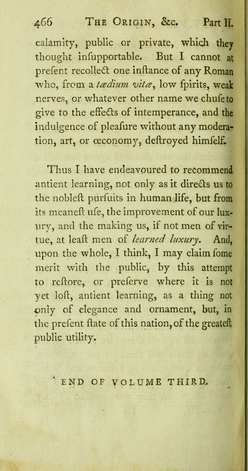 calamity, public or private, which they thought infupportable. But I cannot at prefent recollect one inftance of any Roman who, from a tedium vita, low fpirits, weak nerves, or whatever other name we chufe to give to the effects of intemperance, and the indulgence of pleafure without any modera- tion, art, or ceconomy, deftroyed himfelf* Thus I have endeavoured to recommend antient learning, not only as it directs us to the nobleft purfuits in human life, but from its meaneft life, the improvement of our lux- ury, and the making us, if not men of vir- tue, at leaft men of learned luxury. And, upon the whole, I think^ I may claim fome merit with the public, by this attempt to reftore, or preferve where it is not yet loft, antient learning, as a thing not only of elegance and ornament, but, in the prefent ftate of this nation, of the greateft public utility. END OF VOLUME THIRD.