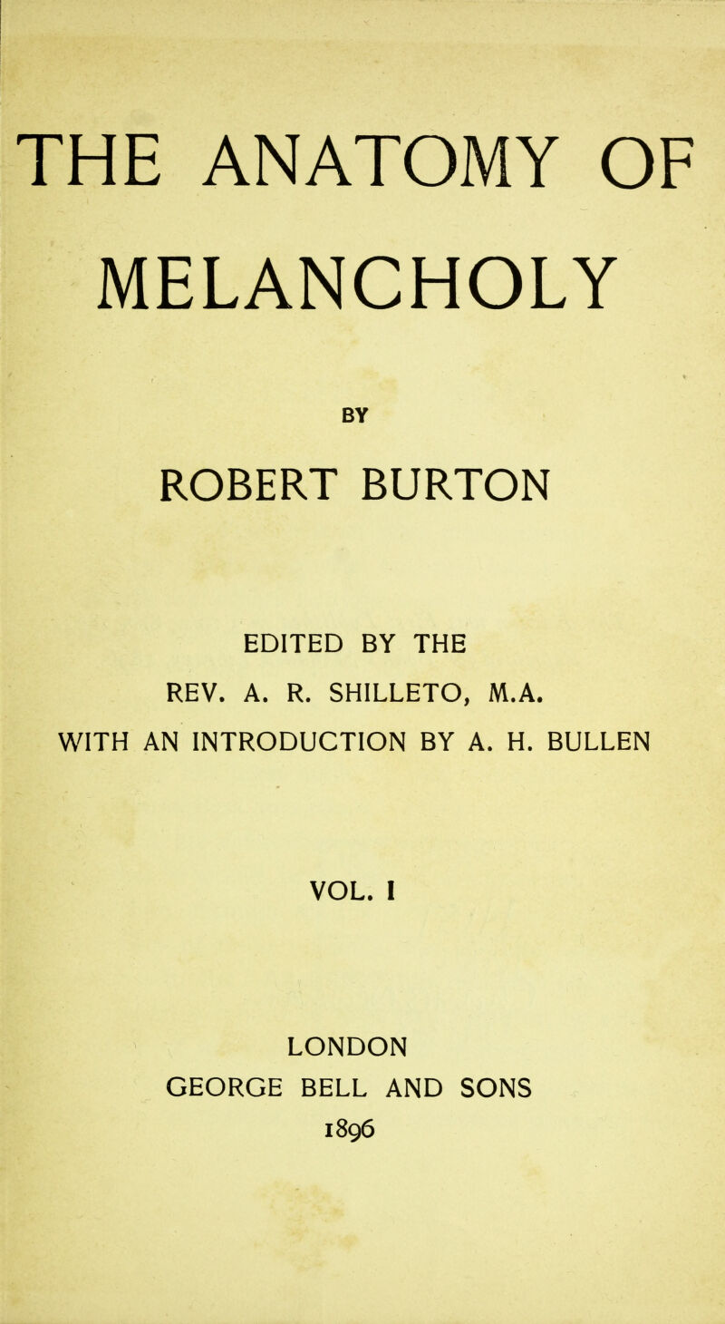 THE ANATOMY OF MELANCHOLY BY ROBERT BURTON EDITED BY THE REV. A. R. SHILLETO, M.A. WITH AN INTRODUCTION BY A. H. BULLEN VOL. I LONDON GEORGE BELL AND SONS 1896