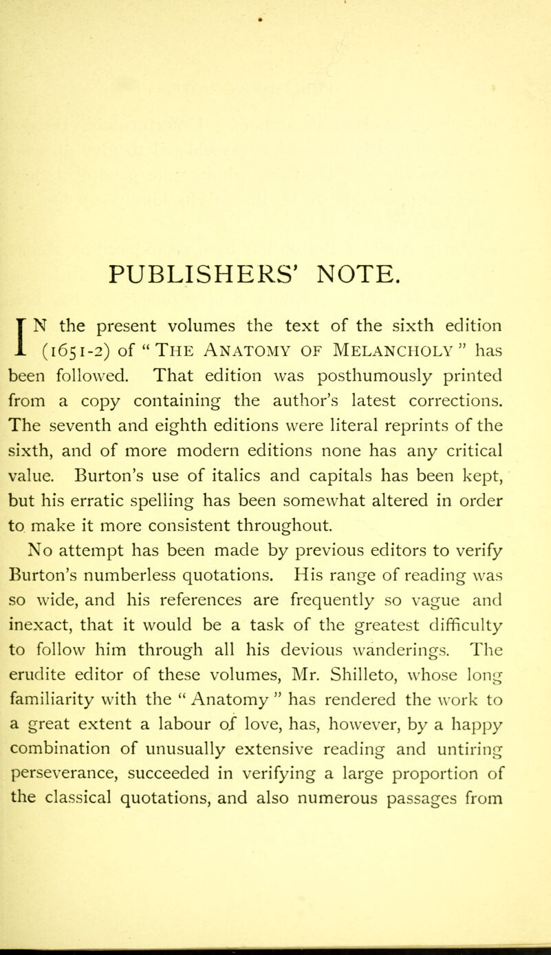 PUBLISHERS' NOTE. IN the present volumes the text of the sixth edition (1651-2) of The Anatomy of Melancholy has been followed. That edition was posthumously printed from a copy containing the author's latest corrections. The seventh and eighth editions were literal reprints of the sixth, and of more modern editions none has any critical value. Burton's use of italics and capitals has been kept, but his erratic spelling has been somewhat altered in order to make it more consistent throughout. No attempt has been made by previous editors to verify Burton's numberless quotations. His range of reading was so wide, and his references are frequently so vague and inexact, that it would be a task of the greatest difficulty to follow him through all his devious wanderings. The erudite editor of these volumes, Mr. Shilleto, whose long familiarity with the  Anatomy  has rendered the work to a great extent a labour of love, has, however, by a happy combination of unusually extensive reading and untiring perseverance, succeeded in verifying a large proportion of the classical quotations, and also numerous passages from
