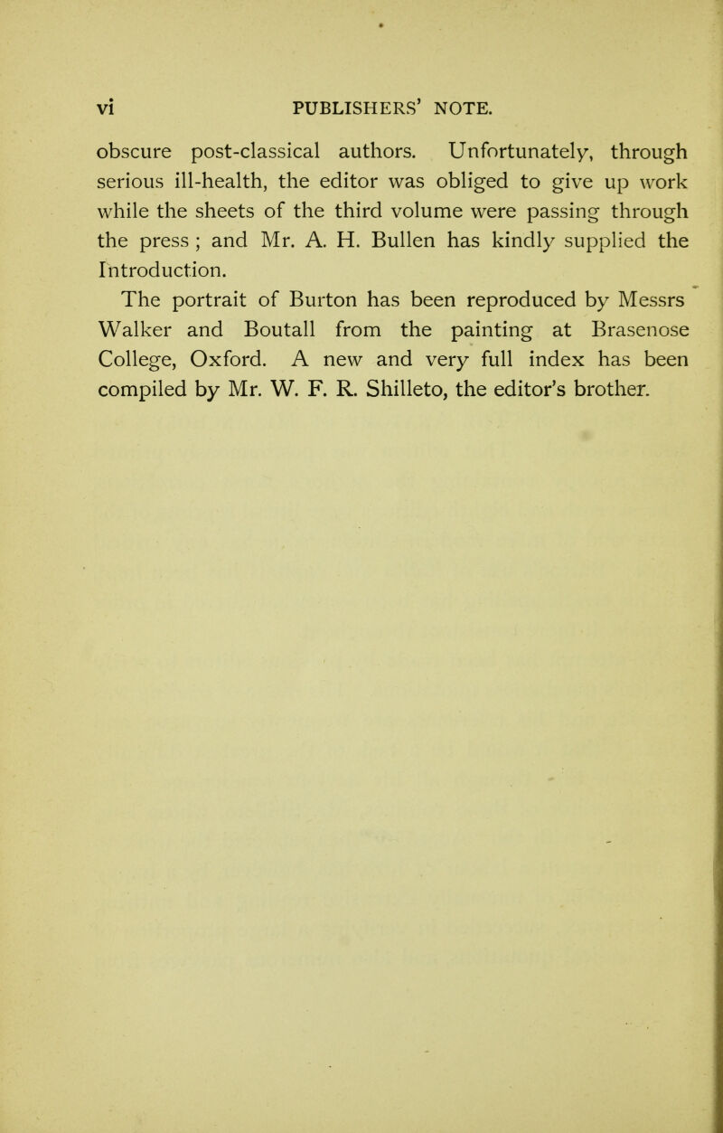 obscure post-classical authors. Unfortunately, through serious ill-health, the editor was obliged to give up work while the sheets of the third volume were passing through the press ; and Mr. A. H. Bullen has kindly supplied the Introduction. The portrait of Burton has been reproduced by Messrs Walker and Boutall from the painting at Brasenose College, Oxford. A new and very full index has been compiled by Mr. W. F. R. Shilleto, the editor's brother.