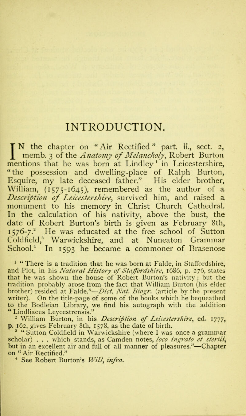 INTRODUCTION. IN the chapter on  Air Rectified part ii., sect. 2, memb. 3 of the Anatomy of Melancholy, Robert Burton mentions that he was born at Lindley 1 in Leicestershire, the possession and dwelling-place of Ralph Burton, Esquire, my late deceased father. His elder brother, William, (1575-1645), remembered as the author of a Description of Leicestershire, survived him, and raised a monument to his memory in Christ Church Cathedral. In the calculation of his nativity, above the bust, the date of Robert Burton's birth is given as February 8th, 1576-7.2 He was educated at the free school of Sutton Coldfield,3 Warwickshire, and at Nuneaton Grammar School.4 In 1593 he became a commoner of Brasenose 1  There is a tradition that he was born at Falde, in Staffordshire, and Plot, in his Natural History of Staffordshire, 1686, p. 276, states that he was shown the house of Robert Burton's nativity ; but the tradition probably arose from the fact that William Burton (his elder brother) resided at Falde.—Diet. Nat. Biogr. (article by the present writer). On the title-page of some of the books which he bequeathed to the Bodleian Library, we find his autograph with the addition  Lindliacus Leycestrensis. 2 William Burton, in his Description of Leicestershire, ed. 1777, p. 162, gives February 8th, 1578, as the date of birth. 3  Sutton Coldfield in Warwickshire (where I was once a grammar scholar) . . . which stands, as Camden notes, loco higrato et sterih\ but in an excellent air and full of all manner of pleasures.—Chapter on Air Rectified. 4 See Robert Burton's Will, infra.