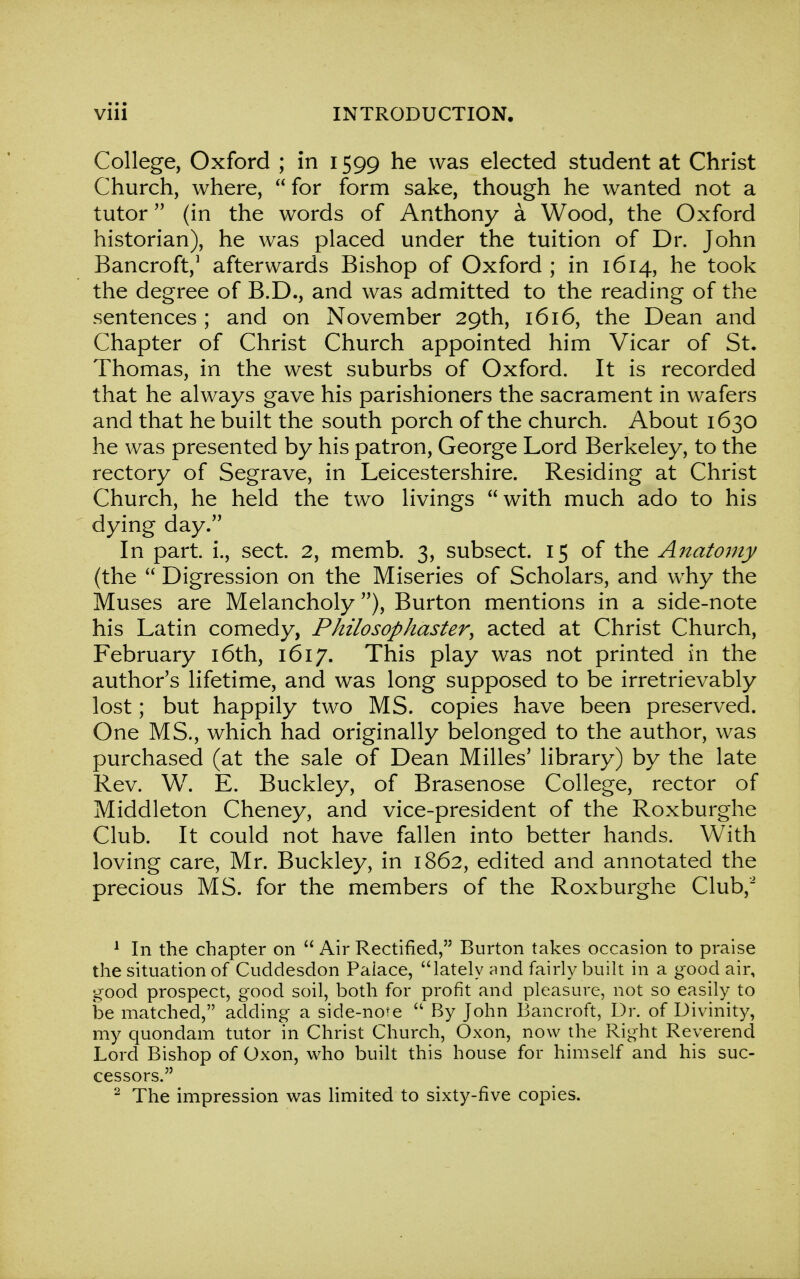 College, Oxford ; in 1599 he was elected student at Christ Church, where, for form sake, though he wanted not a tutor (in the words of Anthony a Wood, the Oxford historian), he was placed under the tuition of Dr. John Bancroft,1 afterwards Bishop of Oxford ; in 1614, he took the degree of B.D., and was admitted to the reading of the sentences ; and on November 29th, 1616, the Dean and Chapter of Christ Church appointed him Vicar of St. Thomas, in the west suburbs of Oxford. It is recorded that he always gave his parishioners the sacrament in wafers and that he built the south porch of the church. About 1630 he was presented by his patron, George Lord Berkeley, to the rectory of Segrave, in Leicestershire. Residing at Christ Church, he held the two livings with much ado to his dying day. In part, i., sect. 2, memb. 3, subsect. 15 of the Anatomy (the  Digression on the Miseries of Scholars, and why the Muses are Melancholy), Burton mentions in a side-note his Latin comedy, Philosophaster, acted at Christ Church, February 16th, 1617. This play was not printed in the author's lifetime, and was long supposed to be irretrievably lost; but happily two MS. copies have been preserved. One MS., which had originally belonged to the author, was purchased (at the sale of Dean Milles' library) by the late Rev. W. E. Buckley, of Brasenose College, rector of Middleton Cheney, and vice-president of the Roxburghe Club. It could not have fallen into better hands. With loving care, Mr. Buckley, in 1862, edited and annotated the precious MS. for the members of the Roxburghe Club,2 1 In the chapter on  Air Rectified, Burton takes occasion to praise the situation of Cuddesdon Palace, lately and fairly built in a good air, good prospect, good soil, both for profit and pleasure, not so easily to be matched, adding a side-note  By John Bancroft, Dr. of Divinity, my quondam tutor in Christ Church, Oxon, now the Right Reverend Lord Bishop of Oxon, who built this house for himself and his suc- cessors. 2 The impression was limited to sixty-five copies.