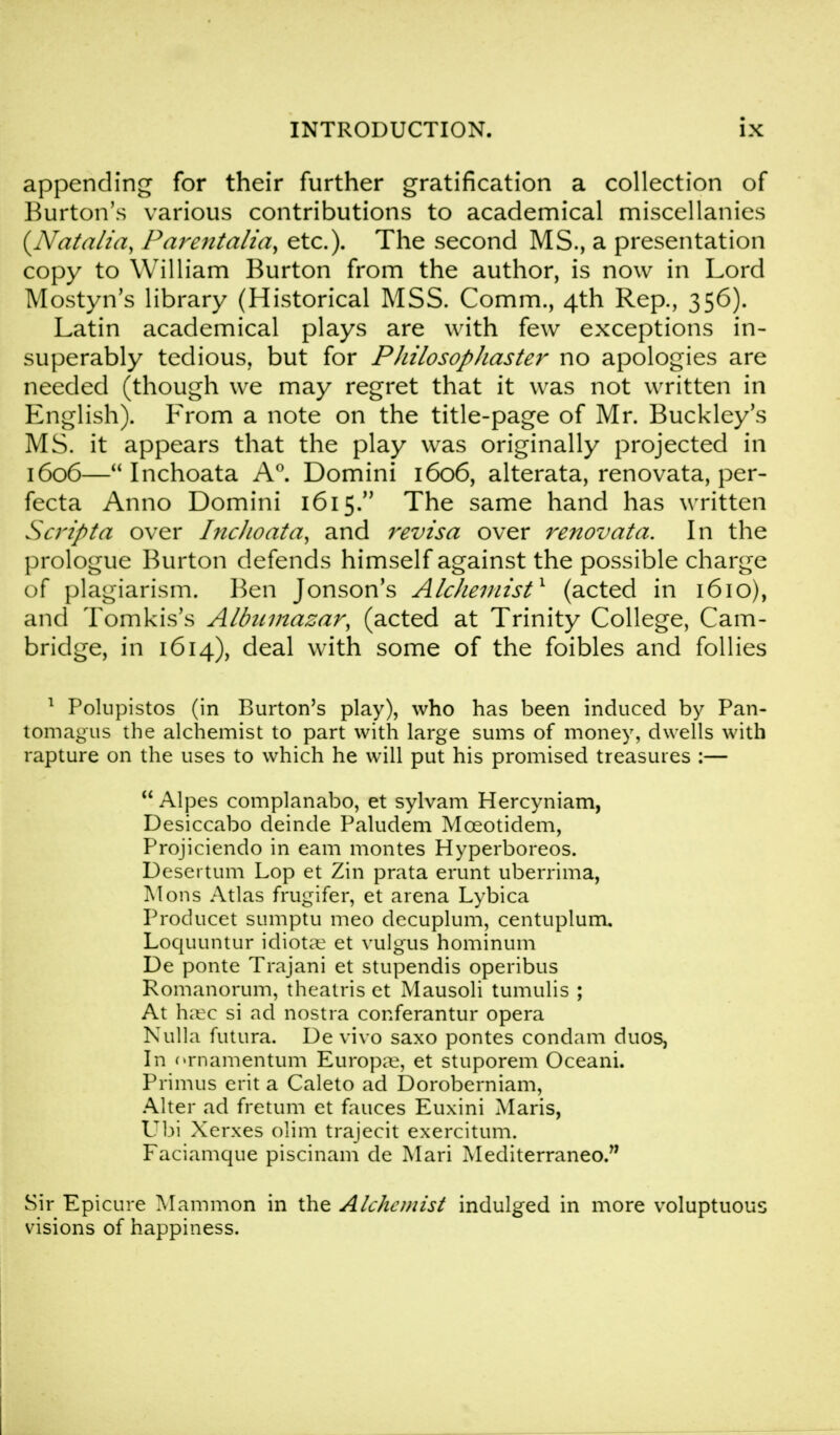 appending for their further gratification a collection of Burton's various contributions to academical miscellanies {Natalia, Parentalia, etc.). The second MS., a presentation copy to William Burton from the author, is now in Lord Mostyn's library (Historical MSS. Comm., 4th Rep., 356). Latin academical plays are with few exceptions in- superably tedious, but for PJiilosopliaster no apologies are needed (though we may regret that it was not written in English). From a note on the title-page of Mr. Buckley's MS. it appears that the play was originally projected in 1606— Inchoata A0. Domini 1606, alterata, renovata, per- fecta Anno Domini 1615. The same hand has written Script a over Inclioata, and revisa over renovata. In the prologue Burton defends himself against the possible charge of plagiarism. Ben Jonson's Alchemist1 (acted in 1610), and Tomkis's Albumazar, (acted at Trinity College, Cam- bridge, in 1614), deal with some of the foibles and follies 1 Polnpistos (in Burton's play), who has been induced by Pan- tomagus the alchemist to part with large sums of money, dwells with rapture on the uses to which he will put his promised treasures :—  Alpes complanabo, et sylvam Hercyniam, Desiccabo deinde Paludem Mceotidem, Projiciendo in earn montes Hyperboreos. Desertum Lop et Zin prata erunt uberrima, Mons Atlas frugifer, et arena Lybica Proclucet sumptu meo decuplum, centuplum. Loquuntur idiotic et vulgus hominum De ponte Trajani et stupendis operibus Romanorum, theatris et Mausoli tumulis ; At haec si ad nostra conferantur opera Nulla futura. De vivo saxo pontes condam duos, In crnamentum Europae, et stuporem Oceani. Primus erit a Caleto ad Doroberniam, Alter ad fretum et fauces Euxini Maris, Ubi Xerxes olim trajecit exercitum. Faciamque piscinam de Mari Mediterraneo. Sir Epicure Mammon in the Alchemist indulged in more voluptuous visions of happiness.