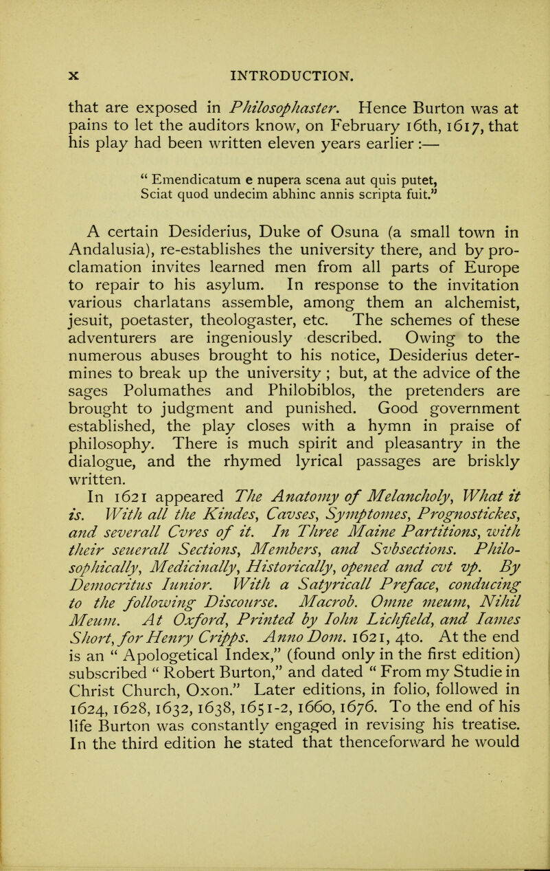 that are exposed in Pkilosophaster. Hence Burton was at pains to let the auditors know, on February 16th, 1617, that his play had been written eleven years earlier:—  Emendicatum e nupera scena aut quis putet, Sciat quod undecim abhinc annis scripta fuit. A certain Desiderius, Duke of Osuna (a small town in Andalusia), re-establishes the university there, and by pro- clamation invites learned men from all parts of Europe to repair to his asylum. In response to the invitation various charlatans assemble, among them an alchemist, jesuit, poetaster, theologaster, etc. The schemes of these adventurers are ingeniously described. Owing to the numerous abuses brought to his notice, Desiderius deter- mines to break up the university ; but, at the advice of the sages Polumathes and Philobiblos, the pretenders are brought to judgment and punished. Good government established, the play closes with a hymn in praise of philosophy. There is much spirit and pleasantry in the dialogue, and the rhymed lyrical passages are briskly written. In 1621 appeared The Anatomy of Melancholy, What it is. With all the Kindes, Cavses, Symptomes, Prognostickes, and severall Cvres of it. In Three Maine Partitions, with their seuerall Sections, Members, and Svbsections. Philo- sophically, Medicinally, Historically, opened and cvt vp. By Democritus Iunior. With a Satyricall Preface, conducing to the followmg Discourse, Macrob. Omne meum, Nihil Meum. At Oxford, Printed by Iohn Lichfield, and lames Sliort, for Henry Cripps. Anno Dom. 1621, 4to. At the end is an  Apologetical Index, (found only in the first edition) subscribed  Robert Burton, and dated  From my Studie in Christ Church, Oxon. Later editions, in folio, followed in 1624, 1628,1632,1638, 1651-2, 1660,1676. To the end of his life Burton was constantly engaged in revising his treatise. In the third edition he stated that thenceforward he would