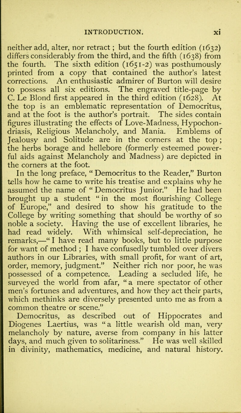 neither add, alter, nor retract; but the fourth edition (1632) differs considerably from the third, and the fifth (1638) from the fourth. The sixth edition (1651-2) was posthumously- printed from a copy that contained the author's latest corrections. An enthusiastic admirer of Burton will desire to possess all six editions. The engraved title-page by C. Le Blond first appeared in the third edition (1628). At the top is an emblematic representation of Democritus, and at the foot is the author's portrait. The sides contain figures illustrating the effects of Love-Madness, Hypochon- driasis, Religious Melancholy, and Mania. Emblems of Jealousy and Solitude are in the corners at the top ; the herbs borage and hellebore (formerly esteemed power- ful aids against Melancholy and Madness) are depicted in the corners at the foot. In the long preface,  Democritus to the Reader, Burton tells how he came to write his treatise and explains why he assumed the name of  Democritus Junior. He had been brought up a student  in the most flourishing College of Europe, and desired to show his gratitude to the College by writing something that should be worthy of so noble a society. Having the use of excellent libraries, he had read widely. With whimsical self-depreciation, he remarks,— I have read many books, but to little purpose for want of method ; I have confusedly tumbled over divers authors in our Libraries, with small profit, for want of art, order, memory, judgment. Neither rich nor poor, he was possessed of a competence. Leading a secluded life, he surveyed the world from afar, a mere spectator of other men's fortunes and adventures, and how they act their parts, which methinks are diversely presented unto me as from a common theatre or scene. Democritus, as described out of Hippocrates and Diogenes Laertius, was  a little wearish old man, very melancholy by nature, averse from company in his latter days, and much given to solitariness. He was well skilled in divinity, mathematics, medicine, and natural history.