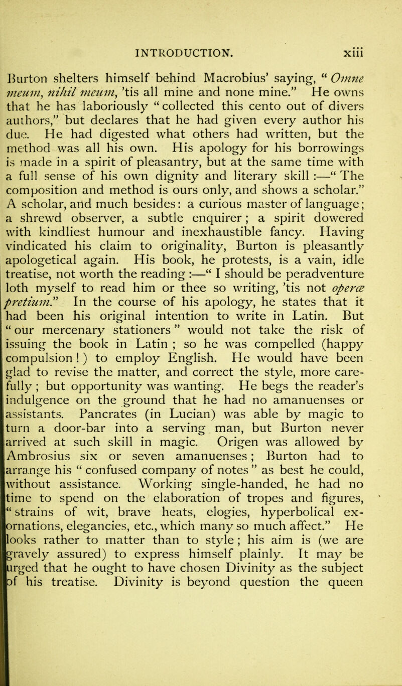 Burton shelters himself behind Macrobius' saying,  Omne meuniy nihil meum, 'tis all mine and none mine. He owns that he has laboriously collected this cento out of divers authors, but declares that he had given every author his due. He had digested what others had written, but the method was all his own. His apology for his borrowings is made in a spirit of pleasantry, but at the same time with a full sense of his own dignity and literary skill :— The composition and method is ours only, and shows a scholar. A scholar, and much besides: a curious master of language; a shrewd observer, a subtle enquirer; a spirit dowered with kindliest humour and inexhaustible fancy. Having vindicated his claim to originality, Burton is pleasantly apologetical again. His book, he protests, is a vain, idle treatise, not worth the reading :— I should be peradventure loth myself to read him or thee so writing, 'tis not operce pretium In the course of his apology, he states that it had been his original intention to write in Latin. But  our mercenary stationers would not take the risk of issuing the book in Latin ; so he was compelled (happy compulsion!) to employ English. He would have been glad to revise the matter, and correct the style, more care- fully ; but opportunity was wanting. He begs the reader's indulgence on the ground that he had no amanuenses or assistants. Pancrates (in Lucian) was able by magic to turn a door-bar into a serving man, but Burton never [arrived at such skill in magic. Origen was allowed by Ambrosius six or seven amanuenses; Burton had to arrange his  confused company of notes  as best he could, without assistance. Working single-handed, he had no time to spend on the elaboration of tropes and figures,  strains of wit, brave heats, elogies, hyperbolical ex- ornations, elegancies, etc., which many so much affect. He looks rather to matter than to style ; his aim is (we are gravely assured) to express himself plainly. It may be urged that he ought to have chosen Divinity as the subject of his treatise. Divinity is beyond question the queen
