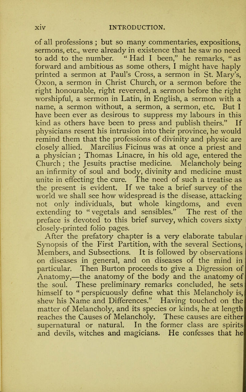 of all professions ; but so many commentaries, expositions, sermons, etc., were already in existence that he saw no need to add to the number.  Had I been, he remarks,  as forward and ambitious as some others, I might have haply printed a sermon at Paul's Cross, a sermon in St. Mary's, Oxon, a sermon in Christ Church, or a sermon before the right honourable, right reverend, a sermon before the right worshipful, a sermon in Latin, in English, a sermon with a name, a sermon without, a sermon, a sermon, etc. But I have been ever as desirous to suppress my labours in this kind as others have been to press and publish theirs. If physicians resent his intrusion into their province, he would remind them that the professions of divinity and physic are closely allied. Marcilius Ficinus was at once a priest and a physician ; Thomas Linacre, in his old age, entered the Church ; the Jesuits practise medicine. Melancholy being an infirmity of soul and body, divinity and medicine must unite in effecting the cure. The need of such a treatise as the present is evident. If we take a brief survey of the world we shall see how widespread is the disease, attacking not only individuals, but whole kingdoms, and even extending to  vegetals and sensibles. The rest of the preface is devoted to this brief survey, which covers sixty closely-printed folio pages. After the prefatory chapter is a very elaborate tabular Synopsis of the First Partition, with the several Sections, Members, and Subsections. It is followed by observations on diseases in general, and on diseases of the mind in particular. Then Burton proceeds to give a Digression of Anatomy,—the anatomy of the body and the anatomy of the soul. These preliminary remarks concluded, he sets himself to  perspicuously define what this Melancholy is, shew his Name and Differences. Having touched on the matter of Melancholy, and its species or kinds, he at length reaches the Causes of Melancholy. These causes are either supernatural or natural. In the former class are spirits and devils, witches and magicians. He confesses that he