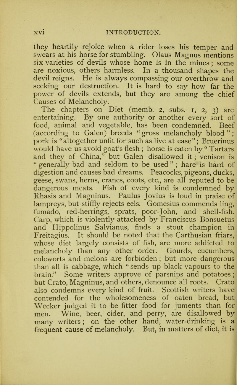 they heartily rejoice when a rider loses his temper and swears at his horse for stumbling. Olaus Magnus mentions six varieties of devils whose home is in the mines \ some are noxious, others harmless. In a thousand shapes the devil reigns. He is always compassing our overthrow and seeking our destruction. It is hard to say how far the power of devils extends, but they are among the chief Causes of Melancholy. The chapters on Diet (memb. 2, subs, i, 2, 3) are entertaining. By one authority or another every sort of food, animal and vegetable, has been condemned. Beef (according to Galen) breeds  gross melancholy blood  ; pork is altogether unfit for such as live at ease; Bruerinus would have us avoid goat's flesh ; horse is eaten by  Tartars and they of China, but Galen disallowed it; venison is  generally bad and seldom to be used  ; hare is hard of digestion and causes bad dreams. Peacocks, pigeons, ducks, geese, swans, herns, cranes, coots, etc., are all reputed to be dangerous meats. Fish of every kind is condemned by Rhasis and Magninus. Paulus Jovius is loud in praise of lampreys, but stiffly rejects eels. Gomesius commends ling, fumado, red-herrings, sprats, poor-John, and shell-fish. Carp, which is violently attacked by Franciscus Bonsuetus and Hippolinus Salvianus, finds a stout champion in Freitagius. It should be noted that the Carthusian friars, whose diet largely consists of fish, are more addicted to melancholy than any other order. Gourds, cucumbers, coleworts and melons are forbidden ; but more dangerous than all is cabbage, which  sends up black vapours to the brain. Some writers approve of parsnips and potatoes ; but Crato, Magninus, and others, denounce all roots. Crato also condemns every kind of fruit. Scottish writers have contended for the wholesomeness of oaten bread, but Wecker judged it to be fitter food for juments than for men. Wine, beer, cider, and perry, are disallowed by many writers; on the other hand, water-drinking is a frequent cause of melancholy. But, in matters of diet, it is