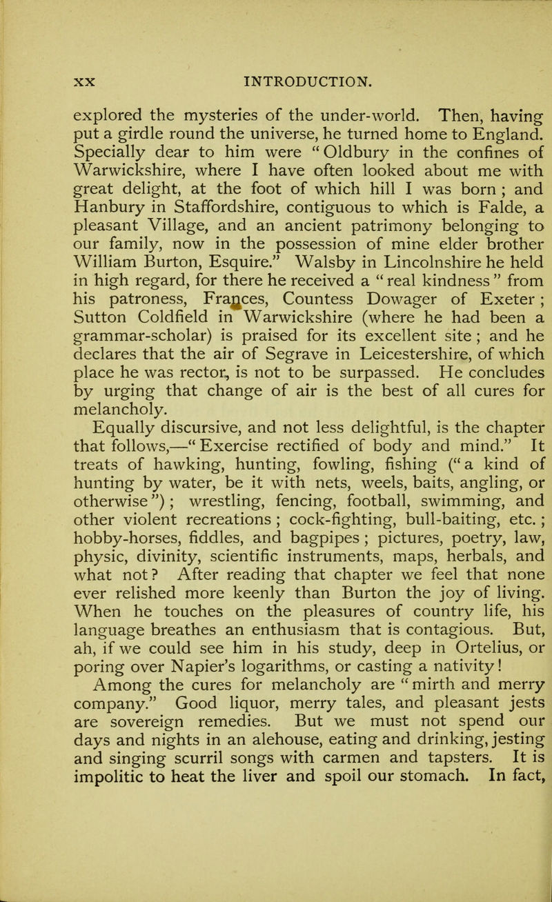 explored the mysteries of the under-world. Then, having put a girdle round the universe, he turned home to England. Specially dear to him were Oldbury in the confines of Warwickshire, where I have often looked about me with great delight, at the foot of which hill I was born ; and Hanbury in Staffordshire, contiguous to which is Falde, a pleasant Village, and an ancient patrimony belonging to our family, now in the possession of mine elder brother William Burton, Esquire. Walsby in Lincolnshire he held in high regard, for there he received a  real kindness  from his patroness, Frances, Countess Dowager of Exeter; Sutton Coldfield in Warwickshire (where he had been a grammar-scholar) is praised for its excellent site; and he declares that the air of Segrave in Leicestershire, of which place he was rector, is not to be surpassed. He concludes by urging that change of air is the best of all cures for melancholy. Equally discursive, and not less delightful, is the chapter that follows,— Exercise rectified of body and mind. It treats of hawking, hunting, fowling, fishing (a kind of hunting by water, be it with nets, weels, baits, angling, or otherwise); wrestling, fencing, football, swimming, and other violent recreations; cock-fighting, bull-baiting, etc.; hobby-horses, fiddles, and bagpipes; pictures, poetry, law, physic, divinity, scientific instruments, maps, herbals, and what not? After reading that chapter we feel that none ever relished more keenly than Burton the joy of living. When he touches on the pleasures of country life, his language breathes an enthusiasm that is contagious. But, ah, if we could see him in his study, deep in Ortelius, or poring over Napier's logarithms, or casting a nativity! Among the cures for melancholy are  mirth and merry company. Good liquor, merry tales, and pleasant jests are sovereign remedies. But we must not spend our days and nights in an alehouse, eating and drinking, jesting and singing scurril songs with carmen and tapsters. It is impolitic to heat the liver and spoil our stomach. In fact,