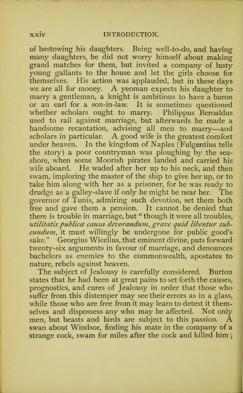 of bestowing his daughters. Being well-to-do, and having many daughters, he did not worry himself about making grand matches for them, but invited a company of lusty young gallants to the house and let the girls choose for themselves. His action was applauded, but in these days we are all for money. A yeoman expects his daughter to marry a gentleman, a knight is ambitious to have a baron or an earl for a son-in-law. It is sometimes questioned whether scholars ought to marry. Philippus Beroaldus used to rail against marriage, but afterwards he made a handsome recantation, advising all men to marry—and scholars in particular. A good wife is the greatest comfort under heaven. In the kingdom of Naples (Fulgentius tells the story) a poor countryman was ploughing by the sea- shore, when some Moorish pirates landed and carried his wife aboard. He waded after her up to his neck, and then swam, imploring the master of the ship to give her up, or to take him along with her as a prisoner, for he was ready to drudge as a galley-slave if only he might be near her. The governor of Tunis, admiring such devotion, set them both free and gave them a pension. It cannot be denied that there is trouble in marriage, but  though it were all troubles, utilitatis publiccz causa devorandum, grave quid libentur sub- eundum^ it must willingly be undergone for public good's sake. Georgius Wicelius, that eminent divine, puts forward twenty-six arguments in favour of marriage, and denounces bachelors as enemies to the commonwealth, apostates to nature, rebels against heaven. The subject of Jealousy is carefully considered. Burton states that he had been at great pains to set forth the causes, prognostics, and cures of Jealousy in order that those who suffer from this distemper may see their errors as in a glass, while those who are free from it may learn to detest it them- selves and dispossess any who may be affected. Not only men, but beasts and birds are subject to this passion. A swan about Windsor, finding his mate in the company of a strange cock, swam for miles after the cock and killed him ;