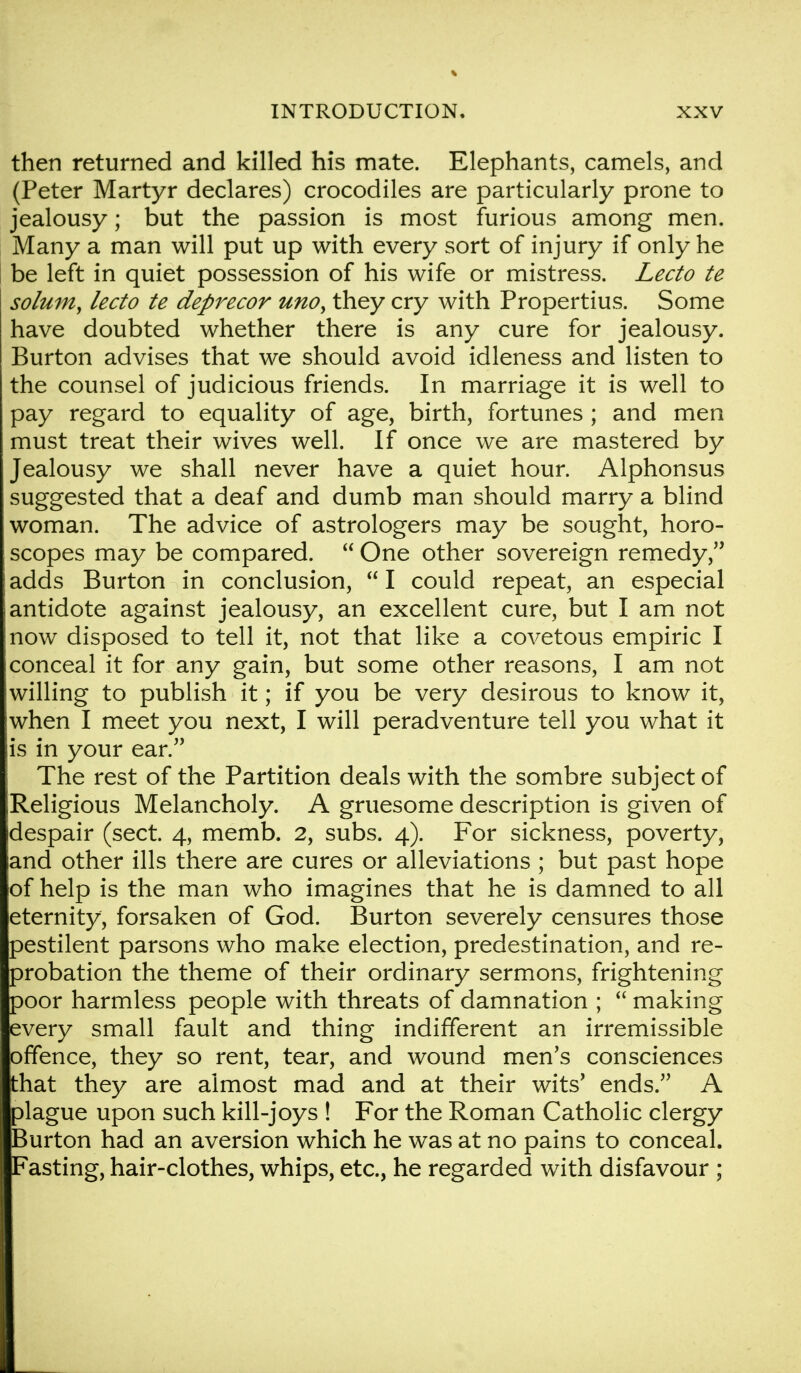 then returned and killed his mate. Elephants, camels, and (Peter Martyr declares) crocodiles are particularly prone to jealousy; but the passion is most furious among men. Many a man will put up with every sort of injury if only he be left in quiet possession of his wife or mistress. Lecto te solum, lecto te deprecor unoy they cry with Propertius. Some have doubted whether there is any cure for jealousy. Burton advises that we should avoid idleness and listen to the counsel of judicious friends. In marriage it is well to pay regard to equality of age, birth, fortunes ; and men must treat their wives well. If once we are mastered by Jealousy we shall never have a quiet hour. Alphonsus suggested that a deaf and dumb man should marry a blind woman. The advice of astrologers may be sought, horo- scopes may be compared.  One other sovereign remedy, adds Burton in conclusion,  I could repeat, an especial antidote against jealousy, an excellent cure, but I am not now disposed to tell it, not that like a covetous empiric I conceal it for any gain, but some other reasons, I am not willing to publish it; if you be very desirous to know it, when I meet you next, I will peradventure tell you what it is in your ear. The rest of the Partition deals with the sombre subject of Religious Melancholy. A gruesome description is given of despair (sect. 4, memb. 2, subs. 4). For sickness, poverty, and other ills there are cures or alleviations ; but past hope of help is the man who imagines that he is damned to all eternity, forsaken of God. Burton severely censures those pestilent parsons who make election, predestination, and re- probation the theme of their ordinary sermons, frightening poor harmless people with threats of damnation ;  making every small fault and thing indifferent an irremissible offence, they so rent, tear, and wound men's consciences that they are almost mad and at their wits' ends. A plague upon such kill-joys ! For the Roman Catholic clergy Burton had an aversion which he was at no pains to conceal. Fasting, hair-clothes, whips, etc., he regarded with disfavour ;