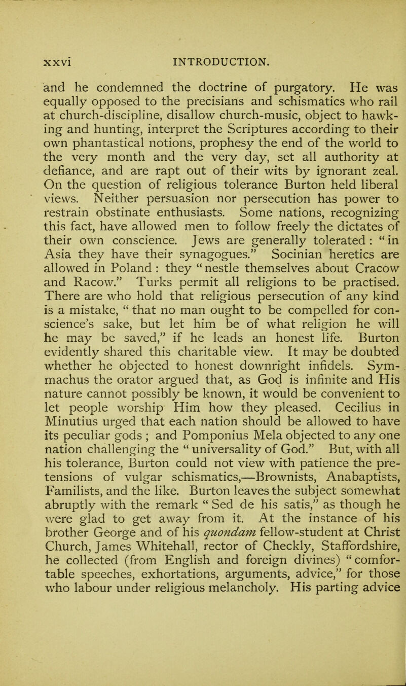 and he condemned the doctrine of purgatory. He was equally opposed to the precisians and schismatics who rail at church-discipline, disallow church-music, object to hawk- ing and hunting, interpret the Scriptures according to their own phantastical notions, prophesy the end of the world to the very month and the very day, set all authority at defiance, and are rapt out of their wits by ignorant zeal. On the question of religious tolerance Burton held liberal views. Neither persuasion nor persecution has power to restrain obstinate enthusiasts. Some nations, recognizing this fact, have allowed men to follow freely the dictates of their own conscience. Jews are generally tolerated :  in Asia they have their synagogues. Socinian heretics are allowed in Poland : they  nestle themselves about Cracow and Racow. Turks permit all religions to be practised. There are who hold that religious persecution of any kind is a mistake,  that no man ought to be compelled for con- science's sake, but let him be of what religion he will he may be saved, if he leads an honest life. Burton evidently shared this charitable view. It may be doubted whether he objected to honest downright infidels. Sym- machus the orator argued that, as God is infinite and His nature cannot possibly be known, it would be convenient to let people worship Him how they pleased. Cecilius in Minutius urged that each nation should be allowed to have its peculiar gods ; and Pomponius Mela objected to any one nation challenging the  universality of God. But, with all his tolerance, Burton could not view with patience the pre- tensions of vulgar schismatics,—Brownists, Anabaptists, Familists, and the like. Burton leaves the subject somewhat abruptly with the remark  Sed de his satis, as though he were glad to get away from it. At the instance of his brother George and of his quondam fellow-student at Christ Church, James Whitehall, rector of Checkly, Staffordshire, he collected (from English and foreign divines) comfor- table speeches, exhortations, arguments, advice, for those who labour under religious melancholy. His parting advice