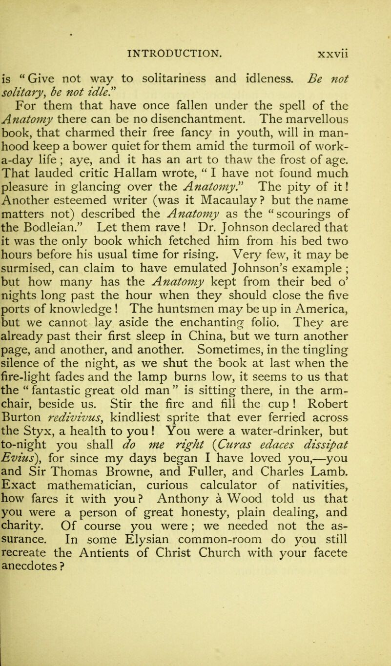 is  Give not way to solitariness and idleness. Be not solitary, be not idle!' For them that have once fallen under the spell of the Anatomy there can be no disenchantment. The marvellous book, that charmed their free fancy in youth, will in man- hood keep a bower quiet for them amid the turmoil of work- a-day life ; aye, and it has an art to thaw the frost of age. That lauded critic Hallam wrote,  I have not found much pleasure in glancing over the Anatomy!' The pity of it! Another esteemed writer (was it Macaulay ? but the name matters not) described the Anatomy as the scourings of the Bodleian. Let them rave ! Dr. Johnson declared that it was the only book which fetched him from his bed two hours before his usual time for rising. Very few, it may be surmised, can claim to have emulated Johnson's example ; but how many has the Anatomy kept from their bed o' nights long past the hour when they should close the five ports of knowledge ! The huntsmen may be up in America, but we cannot lay aside the enchanting folio. They are already past their first sleep in China, but we turn another page, and another, and another. Sometimes, in the tingling silence of the night, as we shut the book at last when the fire-light fades and the lamp burns low, it seems to us that the  fantastic great old man  is sitting there, in the arm- chair, beside us. Stir the fire and fill the cup ! Robert Burton redivivus, kindliest sprite that ever ferried across the Styx, a health to you! You were a water-drinker, but to-night you shall do me right {Curas edaces dissipat Emus), for since my days began I have loved you,—you and Sir Thomas Browne, and Fuller, and Charles Lamb. Exact mathematician, curious calculator of nativities, how fares it with you ? Anthony a Wood told us that you were a person of great honesty, plain dealing, and charity. Of course you were; we needed not the as- surance. In some Elysian common-room do you still recreate the Antients of Christ Church with your facete anecdotes ?