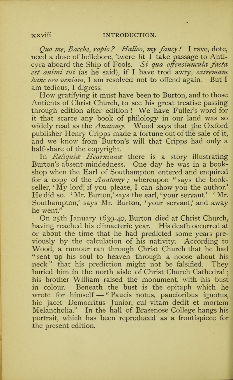 Quo me, Bacche, rap is ? Halloo, my fancy ! I rave, dote, need a dose of hellebore, 'twere fit I take passage to Anti- cyra aboard the Ship of Fools. Si qua offensiuncula facta est animi tui (as he said), if I have trod awry, extremam hanc oro veniam, I am resolved not to offend again. But I am tedious, I digress. How gratifying it must have been to Burton, and to those Antients of Christ Church, to see his great treatise passing through edition after edition ! We have Fuller's word for it that scarce any book of philology in our land was so widely read as the Anatomy. Wood says that the Oxford publisher Henry Cripps made a fortune out of the sale of it, and we know from Burton's will that Cripps had only a half-share of the copyright. In Reliquice Hearniance there is a story illustrating Burton's absent-mindedness. One day he was in a book- shop when the Earl of Southampton entered and enquired for a copy of the Anatomy; whereupon says the book- seller, ' My lord, if you please, I can show you the author.' He did so. ' Mr. Burton,' says the earl,' your servant' ' Mr. Southampton,' says Mr. Burton, ' your servant,' and away he went. On 25th January 1639-40, Burton died at Christ Church, having reached his climacteric year. His death occurred at or about the time that he had predicted some years pre- viously by the calculation of his nativity. According to Wood, a rumour ran through Christ Church that he had sent up his soul to heaven through a noose about his neck that his prediction might not be falsified. They buried him in the north aisle of Christ Church Cathedral; his brother William raised the monument, with his bust in colour. Beneath the bust is the epitaph which he wrote for himself — Paucis notus, paucioribus ignotus, hie jacet Democritus Junior, cui vitam dedit et mortem Melancholia. In the hall of Brasenose College hangs his portrait, which has been reproduced as a frontispiece for the present edition.