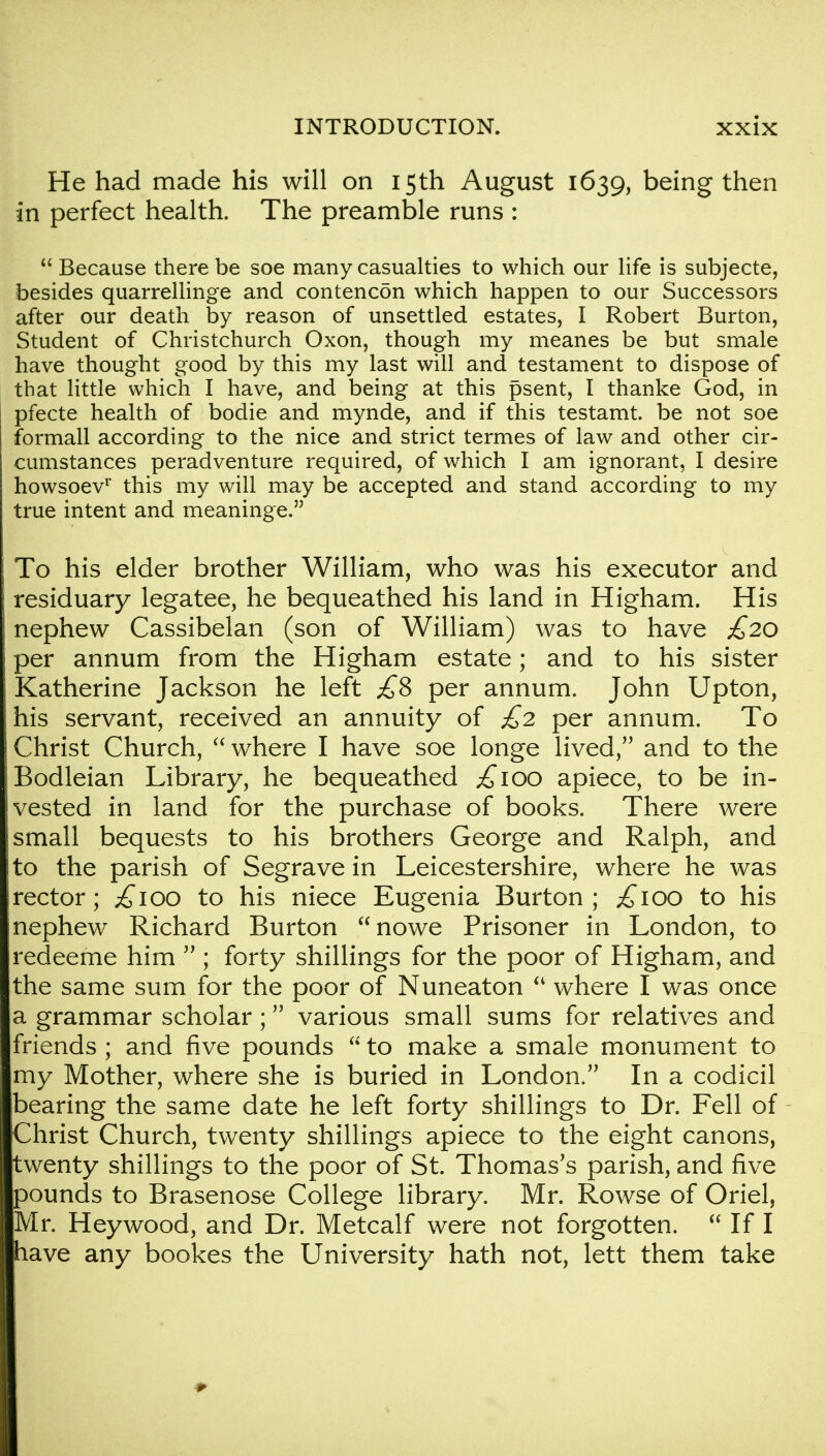 He had made his will on 15th August 1639, being then in perfect health. The preamble runs :  Because there be soe many casualties to which our life is subjecte, besides quarrellinge and contencon which happen to our Successors after our death by reason of unsettled estates, I Robert Burton, Student of Christchurch Oxon, though my meanes be but smale have thought good by this my last will and testament to dispose of that little which I have, and being at this psent, I thanke God, in pfecte health of bodie and mynde, and if this testamt. be not soe formall according to the nice and strict termes of law and other cir- cumstances peradventure required, of which I am ignorant, I desire howsoev1 this my will may be accepted and stand according to my true intent and meaninge. To his elder brother William, who was his executor and residuary legatee, he bequeathed his land in Higham. His nephew Cassibelan (son of William) was to have £20 per annum from the Higham estate; and to his sister Katherine Jackson he left £8 per annum. John Upton, his servant, received an annuity of £2 per annum. To Christ Church,  where I have soe longe lived/' and to the Bodleian Library, he bequeathed ^100 apiece, to be in- vested in land for the purchase of books. There were small bequests to his brothers George and Ralph, and to the parish of Segrave in Leicestershire, where he was rector; £100 to his niece Eugenia Burton; ;£ioo to his nephew Richard Burton nowe Prisoner in London, to redeeme him  ; forty shillings for the poor of Higham, and the same sum for the poor of Nuneaton  where I was once a grammar scholar ; various small sums for relatives and friends ; and five pounds  to make a smale monument to my Mother, where she is buried in London. In a codicil bearing the same date he left forty shillings to Dr. Fell of Christ Church, twenty shillings apiece to the eight canons, twenty shillings to the poor of St. Thomas's parish, and five pounds to Brasenose College library. Mr. Rowse of Oriel, Mr. Heywood, and Dr. Metcalf were not forgotten.  If I have any bookes the University hath not, lett them take