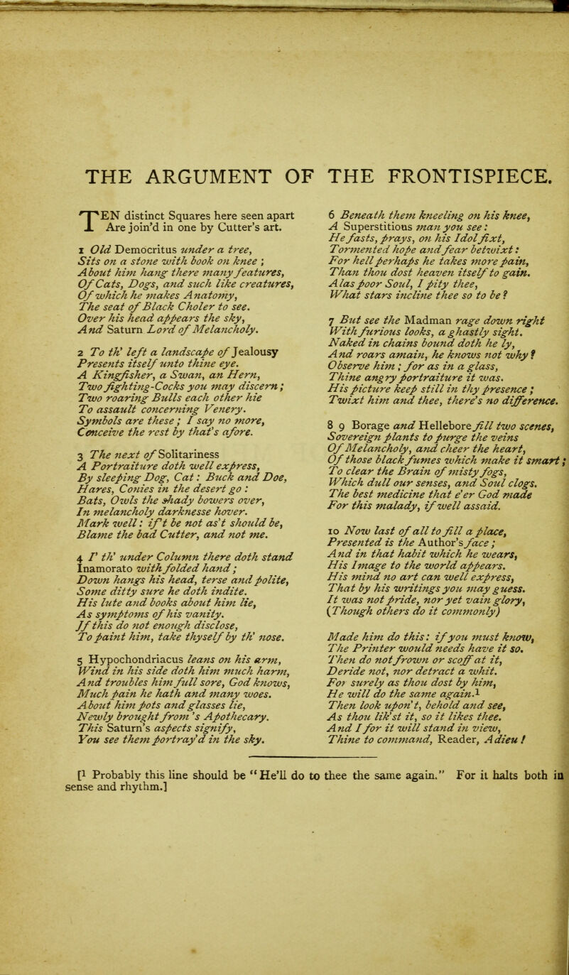 THE ARGUMENT OF THE FRONTISPIECE. TEN distinct Squares here seen apart Are join'd in one by Cutter's art. 1 Old Democritus under a tree, Sits on a stone with book on knee ; About him hang there many features, Of Cats, Dogs, and such like creatures, Of which he makes Anatomy, The seat of Black Choler to see. Over his head appears the sky, And Saturn Lord of Melancholy. 2 To th' left a landscape of Jealousy Presents itself tmto thine eye. A Kingfisher, a Swan, an Hern, Two fighting-Cocks you may discern; Two roaring Bulls each other hie To assault concerning Venery. Symbols are these ; I say no more, Conceive the rest by that's afore. 3 The next <?/ Solitariness A Portraiture doth well express, By sleeping Dog, Cat: Buck and Doe, Hares, Conies in the desert go : Bats, Oivls the shady bowers over, In melancholy darknesse hover. Mark well: ift be not as't should be, Blame the bad Cutter, and not me. 4 /' th' under Column there doth stand Inamorato with folded hand ; Down hangs his head, terse and polite, Some ditty sure he doth indite. His lute and books about him lie, As symptoms of his vanity. Jf this do not enough disclose, To paint him, take thyself by th' nose. 5 Hypochondriacus leans on his arm, Wind in his side doth him much harm, And troubles him fill sore, God knows, Much pain he hath and many woes. About him pots and glasses lie, Newly brought from's Apothecary. This Saturn's aspects signify, You see them portray'd in the sky. 6 Beneath them kneeling on his knee, A Superstitious 7nan you see: He fasts, prays, on his Idolfixt, Tormented hope and fear betwixt: For hell perhaps he takes more pain, TJian thou dost heaven itself to gain. A las poor Soul, I pity thee, What stars incline thee so to be ? 7 But see the Madman rage down right With furious looks, a ghastly sight. Naked in chains bound doth he ly, A nd roars amain, he knows not why 9 Observe him ; for as in a glass, Thine angry portraiture it was. His picture keep still i?i thy presence ; Twixt him and thee, there's no difference. 8 9 Borage and Hellebore fill two scenes. Sovereign plants to purge the veins Of Melancholy, and cheer the heart, Of those black fumes which make it smart; To clear the Brain of misty fogs, Which dull our senses, and Soul clogs. The best medicine that e'er God made For this malady, if well assaid. io Now last of all to fill a place, Presented is the Author's face ; A nd in that habit which he wears, His Image to the world appears. His mind no art can well express, That by his writings you may guess. It was not pride, nor yet vain glory, {Though others do it commonly) Made him do this: if you must know, The Printer would needs have it so. Then do notfrown or scoff at it, Deride not, nor detract a whit. For surely as thou dost by him, He will do the same again.1 Then look upont, behold and see, As thou lik'st it, so it likes thee. A tid I for it will stand in view, Thine to command, Reader, A dieu ! [! Probably this line should be  He'll do to thee the same again. For it halts both in sense and rhythm.]
