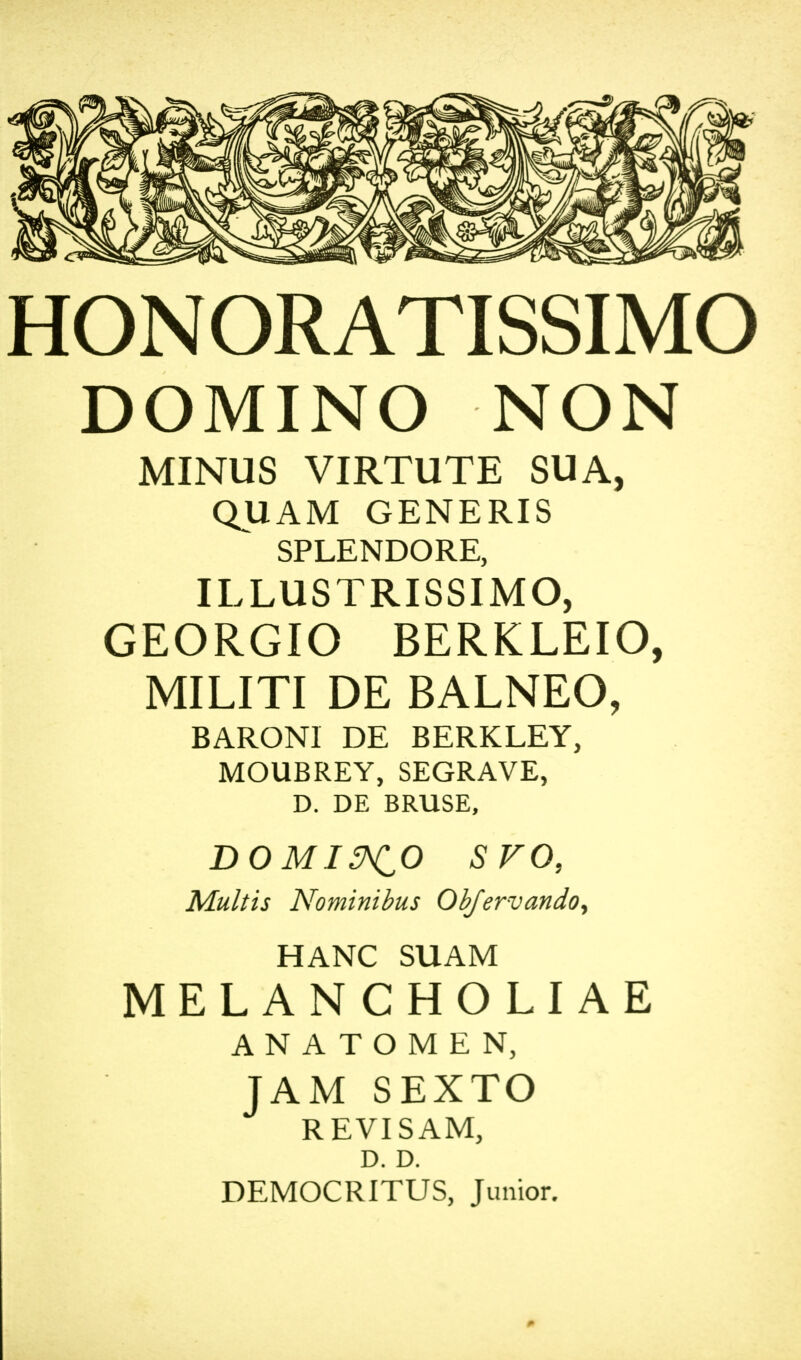 HONORATISSIMO DOMINO NON MINUS VIRTUTE SUA, QUAM GENERIS SPLENDORE, ILLUSTRISSIMO, GEORGIO BERKLEIO, MILITI DE BALNEO, BARONI DE BERKLEY, MOUBREY, SEGRAVE, D. DE BRUSE, DOMI&CO SVO, Mult is Nominibus Obfervando, HANC SUAM MELANCHOLIAE ANATOMEN, JAM SEXTO REVISAM, D. D. DEMOCRITUS, Junior.