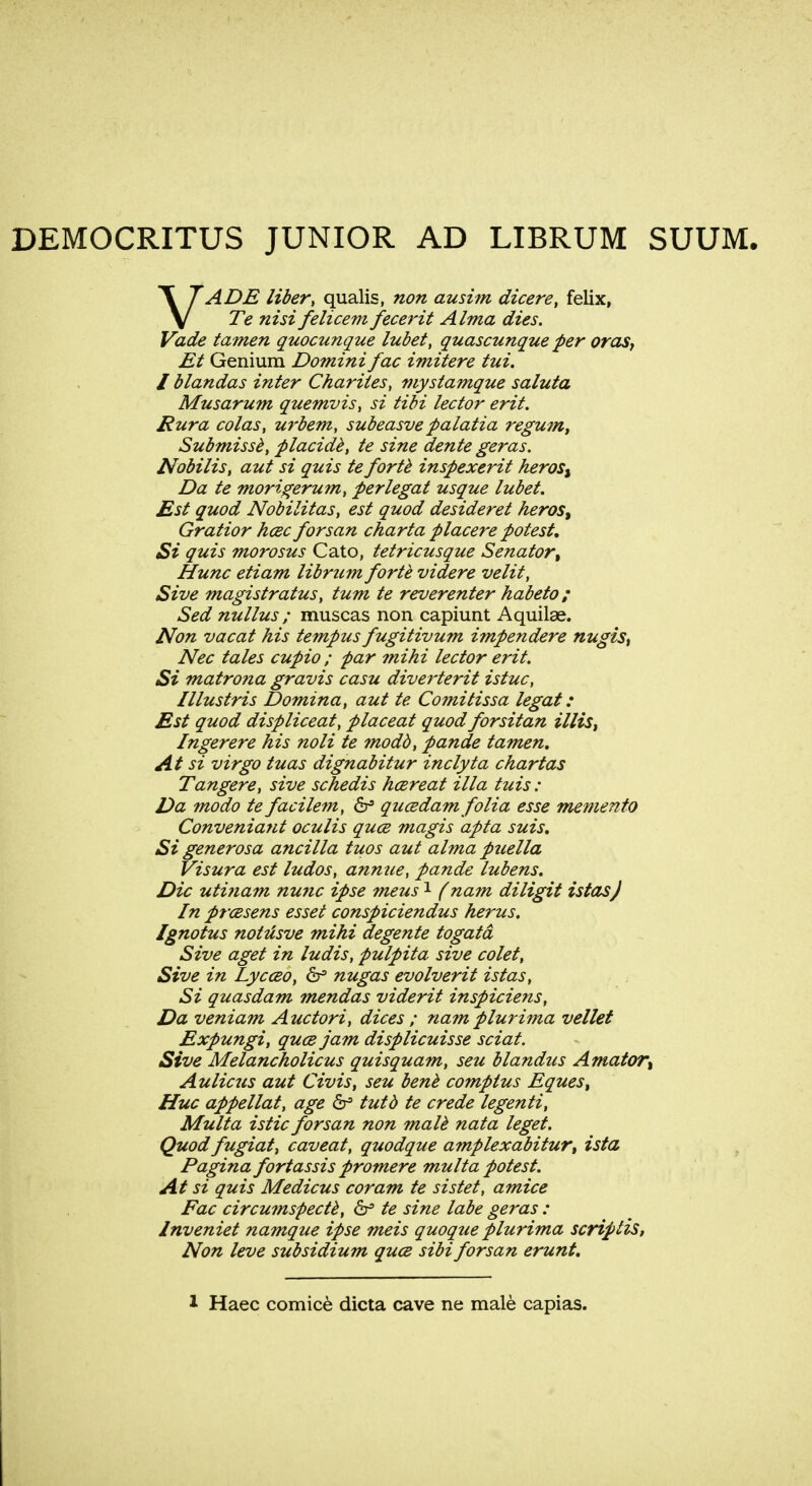 VADE liber, qualis, non ausim, dicere, felix, Te nisi felicem fecerit Alma dies. Vade tamen quocunque lubet, quascunque per oras, Et Genium Domini fac imitere tui. I blandas inter Charites, mystamque saluta Musarum quemvis, si tibi lector erit. Rura colas, urbem, subeasve palatia regum, Submisse, placide, te sine dente geras. Nobilis, aut si quis te forte inspexerit heros$ Da te morigerum, perlegat usque lubet. Est quod Nobilitas, est quod desideret heros% Gratior h&c forsan charta placere potest. Si quis morosus Cato, tetricusque Senator, Hunc etiam librum forte videre velit, Sive magistratus, turn te reverenter habeto; Sed nullus ; muscas non capiunt Aquilae. Non vacat his tempus fugitivum impendere nugis, Nec tales cupio ; par mini lector erit. Si matrona gravis casu diverterit istuc, Illustris Domina, aut te Comitissa legat: Est quod displiceat, placeat quod forsitan illis, Ingerere his noli te modd, pande tamen. At si virgo tuas dignabitur inclyta chartas Tangere, sive schedis hcereat ilia tuis : Da mo do te facilem, 6° qucedam folia esse memento Conveniatit oculis quce magis apta suis. Si generosa ancilla tuos aut alma puella Visura est ludos, annue, pande lubens. Die uti?iam nunc ipse meus1 (nam diligit istasj In prcesens esset conspiciendus herus. Ignotus notiisve mihi degente togatd Sive aget in ludis, pulpita sive colet, Sive in Lycceo, 6s nugas evolverit istas, Si quasdam mendas viderit inspiciens, Da veniam Auctori, dices ; nam plurima vellet Expungi, quce jam displicuisse sciat. Sive Melancholicus quisquam, seu blandus Amator% Aulicus aut Civis, seu bene comptus Eques, Hue appellat, age & tutb te crede legend, Multa istic forsan non male nata leget. Quod fugiat, caveat, quodque amplexabitur, ista Pagina fortassis promere multa potest. At si quis Medicus coram te sistet, amice Fac circumspecte, 6s te sine labe geras : lnveniet namque ipse meis quoque plurima scriptis, Non leve subsidium qua sibi forsan erunt.