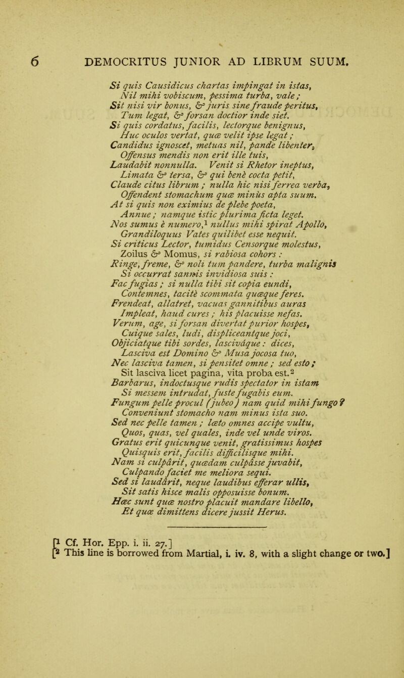Si quis Causidicus chartas impingat in istas, Nil mihi vobiscum, pessima turba, vale ; Sit nisi vir bonus, 6^ juris sine f?'aude per itus, Turn legal, <Sr> forsan doctior inde siet. Si quis cordatus, facilis, lectorque benignus, Hue oculos vertat, quce velit ipse legal ; Candidas ignoscel, metuas nil, pande libenter9 Offensus mendis non erit ille luis, Laudabit nonnulla. Venit si Rhetor ineptus, Limata & lersa, & qui benb coda petit, Claude citus librum ; nulla hie nisiferrea verba, Offendent stomachum qua minus apta suum. At si quis non eximius deplebepoeta, Annue ; namque isticpluri?na ficta leget. Nos sumus e numero} nullus mihi spiral Apollot Grandiloquus Vales quilibet esse nequit. Si criticus Lector, tu?nidus Censorque molestus, Zoilus 6s Momus, si rabiosa cohors : Ringe,freme, 6^ noli turn pa?idere, turba malignis Si occurrat sannis invidiosa suis : Fac fugias ; si nulla tibi sit copia eundi, Contemnes, tacite scommata quceque feres. Frendeat, allatret, vacuas gannitibus auras Impleat, haud cures ; his placuisse nefas. Verum, age, si forsan divertat purior hospes, Cuique sales, ludi, displiceantque joci, Objiciatque tibi sordes, lascivdque: dices, Lasciva est Domino & Musa jocosa tuo, Nec lasciva tamen, si pe?isitet omne ; sed esto / Sit lasciva licet pagina, vita probaest.2 Barbarus, indoctusque rudis spectator in istam Si messem intrudat, fuste fugabis eutn. Fungum pelle procul (jubeo) na?n quid mihifungo? Conveniunt stomacho nam minus ista suo. Sed nec pelle tamen ; Iceto omnes accipe vultu, Quos, quas, vel quales, inde vel unde viros. Gratus erit quicunque venit, gratissimus hospes Quisquis erit, facilis difficilisque mihi. Nam si culpdrit, qucedam culpdsse juvabit, Culpando faciei me meliora sequi. Sed si lauddrit, neque laudibus efferar ullis, Sit satis hisce malis opposuisse bonum. Hcec sunt quce nostro placuit mandare libello, Et qux dimittens dicere jussit Herus. Cf. Hor. Epp. i. ii. 27.] This line is borrowed from Martial, L iv. 8, with a slight change or two.]