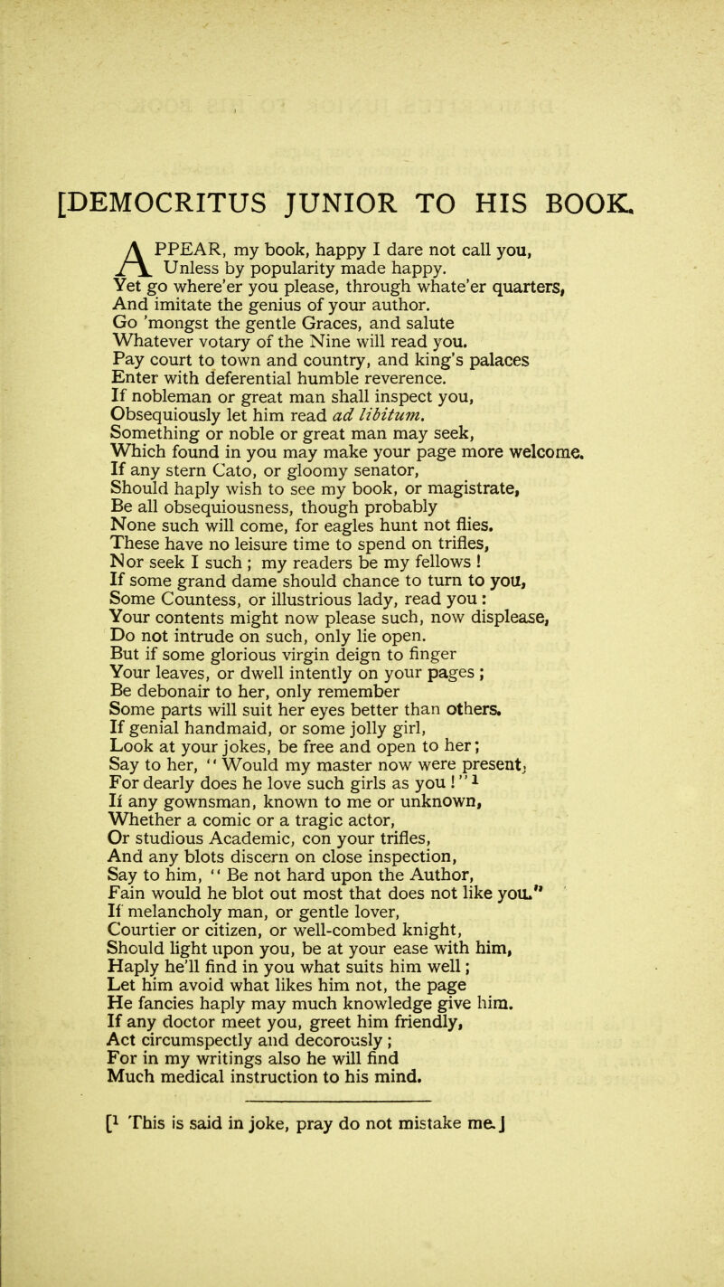 APPEAR, my book, happy I dare not call you, Unless by popularity made happy. Yet go where'er you please, through whate'er quarters, And imitate the genius of your author. Go 'mongst the gentle Graces, and salute Whatever votary of the Nine will read you. Pay court to town and country, and king's palaces Enter with deferential humble reverence. If nobleman or great man shall inspect you, Obsequiously let him read ad libitum. Something or noble or great man may seek, Which found in you may make your page more welcome. If any stern Cato, or gloomy senator, Should haply wish to see my book, or magistrate, Be all obsequiousness, though probably None such will come, for eagles hunt not flies. These have no leisure time to spend on trifles, Nor seek I such ; my readers be my fellows ! If some grand dame should chance to turn to you, Some Countess, or illustrious lady, read you : Your contents might now please such, now displease, Do not intrude on such, only lie open. But if some glorious virgin deign to finger Your leaves, or dwell intently on your pages ; Be debonair to her, only remember Some parts will suit her eyes better than others. If genial handmaid, or some jolly girl, Look at your jokes, be free and open to her; Say to her, '' Would my master now were presentj For dearly does he love such girls as you !1 If any gownsman, known to me or unknown, Whether a comic or a tragic actor, Or studious Academic, con your trifles, And any blots discern on close inspection, Say to him,  Be not hard upon the Author, Fain would he blot out most that does not like you. If melancholy man, or gentle lover, Courtier or citizen, or well-combed knight, Should light upon you, be at your ease with him, Haply he'll find in you what suits him well; Let him avoid what likes him not, the page He fancies haply may much knowledge give him. If any doctor meet you, greet him friendly, Act circumspectly and decorously ; For in my writings also he will find Much medical instruction to his mind. p This is said in joke, pray do not mistake me. J