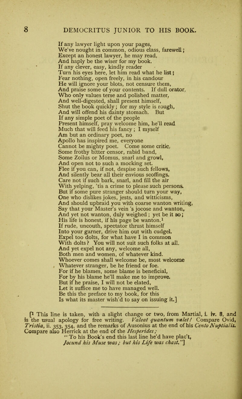 If any lawyer light upon your pages, We've nought in common, odious class, farewell; Except an honest lawyer, he may read, And haply be the wiser for my book. If any clever, easy, kindly reader Turn his eyes here, let him read what he list; Fear nothing, open freely, in his candour He will ignore your blots, not censure them, And praise some of your contents. If dull orator, Who only values terse and polished matter, And well-digested, shall present himself, Shut the book quickly ; for my style is rough, And will offend his dainty stomach. But If any simple poet of the people Present himself, pray welcome him, he'll read Much that will feed his fancy ; I myself Am but an ordinary poet, no Apollo has inspired me, everyone Cannot be mighty poet. Come some critic, Some frothy bitter censor, rabid band, Some Zoilus or Momus, snarl and growl, And open not to such a mocking set. Flee if you can, if not, despise such fellows, And silently bear all their envious scoffings. Care not if such bark, snarl, and fill the air With yelping, 'tis a crime to please such persons. But if some pure stranger should turn your way, One who dislikes jokes, jests, and witticisms, And should upbraid you with coarse wanton writing, Say that your Master's vein's jocose and wanton, And yet not wanton, duly weighed ; yet be it so; His life is honest, if his page be wanton.1 If rude, uncouth, spectator thrust himself Into your garner, drive him out with cudgel. Expel too dolts, for what have I in common With dolts ? You will not suit such folks at alL And yet expel not any, welcome all, Both men and women, of whatever kind. Whoever comes shall welcome be, most welcome Whatever stranger, be he friend or foe. For if he blames, some blame is beneficial, For by his blame he'll make me to improve. But if he praise, I will not be elated, Let it suffice me to have managed well. Be this the preface to my book, for this Is what its master wish'd to say on issuing it.] P This line is taken, with a slight change or two, from Martial, i. iv. 8, and is the usual apology for free writing. Valeat quantum valet! Compare Ovid, Tristia, ii. 353, 354, and the remarks of Ausonius at the end of his Cento Nuptial is. Compare also Herrick at the end of the Hesperides ; M To his Book's end this last line he'd have plac't, Jocund his Muse was; but his Life was chast.]