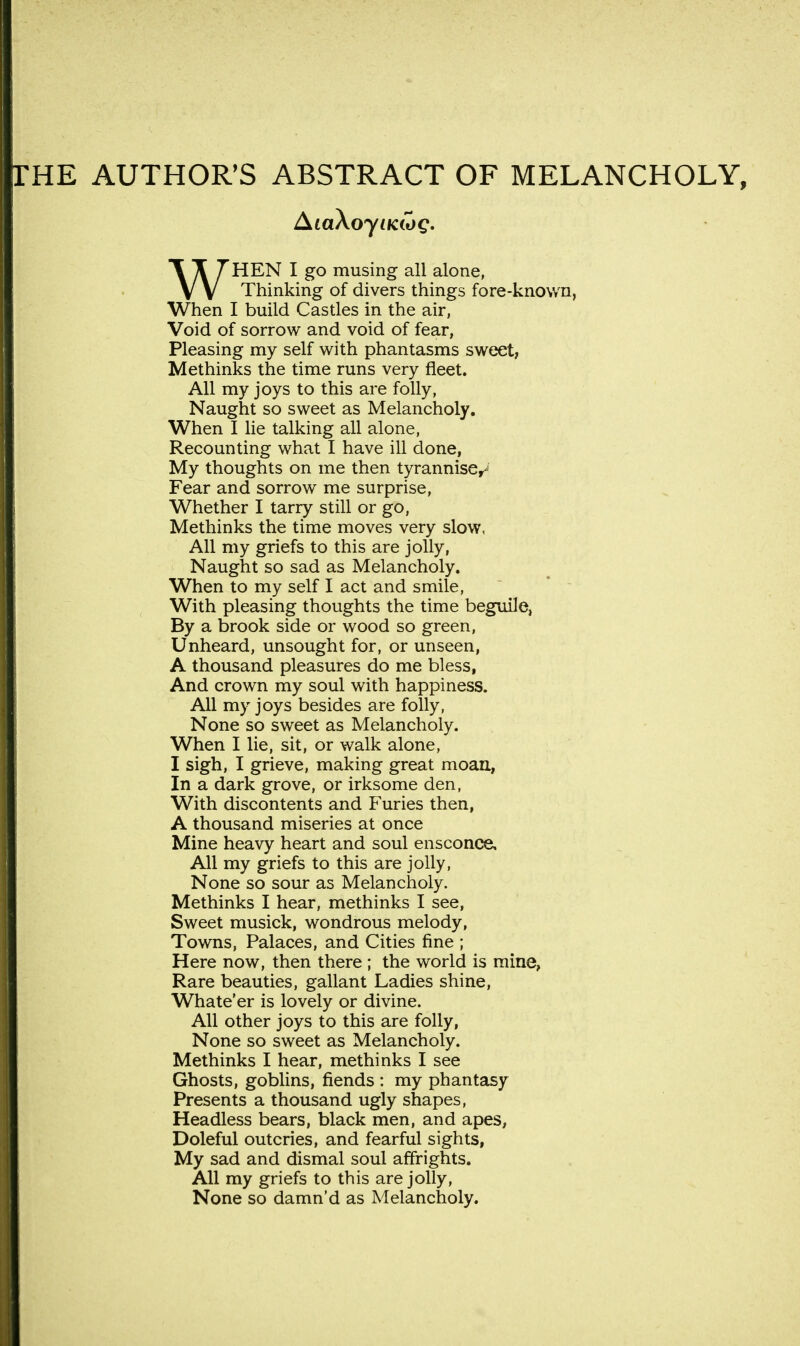 THE AUTHOR'S ABSTRACT OF MELANCHOLY, WHEN I go musing all alone, Thinking of divers things fore-known, When I build Castles in the air, Void of sorrow and void of fear, Pleasing my self with phantasms sweet, Methinks the time runs very fleet. All my joys to this are folly, Naught so sweet as Melancholy. When I lie talking all alone, Recounting what I have ill done, My thoughts on me then tyrannise^ Fear and sorrow me surprise, Whether I tarry still or go, Methinks the time moves very slow, All my griefs to this are jolly, Naught so sad as Melancholy. When to my self I act and smile, With pleasing thoughts the time beguile, By a brook side or wood so green, Unheard, unsought for, or unseen, A thousand pleasures do me bless, And crown my soul with happiness. All my joys besides are folly, None so sweet as Melancholy. When I lie, sit, or walk alone, I sigh, I grieve, making great moan, In a dark grove, or irksome den, With discontents and Furies then, A thousand miseries at once Mine heavy heart and soul ensconce. All my griefs to this are jolly, None so sour as Melancholy. Methinks I hear, methinks I see, Sweet musick, wondrous melody, Towns, Palaces, and Cities fine ; Here now, then there ; the world is mine, Rare beauties, gallant Ladies shine, Whate'er is lovely or divine. All other joys to this are folly, None so sweet as Melancholy. Methinks I hear, methinks I see Ghosts, goblins, fiends : my phantasy Presents a thousand ugly shapes, Headless bears, black men, and apes, Doleful outcries, and fearful sights, My sad and dismal soul affrights. All my griefs to this are jolly, None so damn'd as Melancholy.