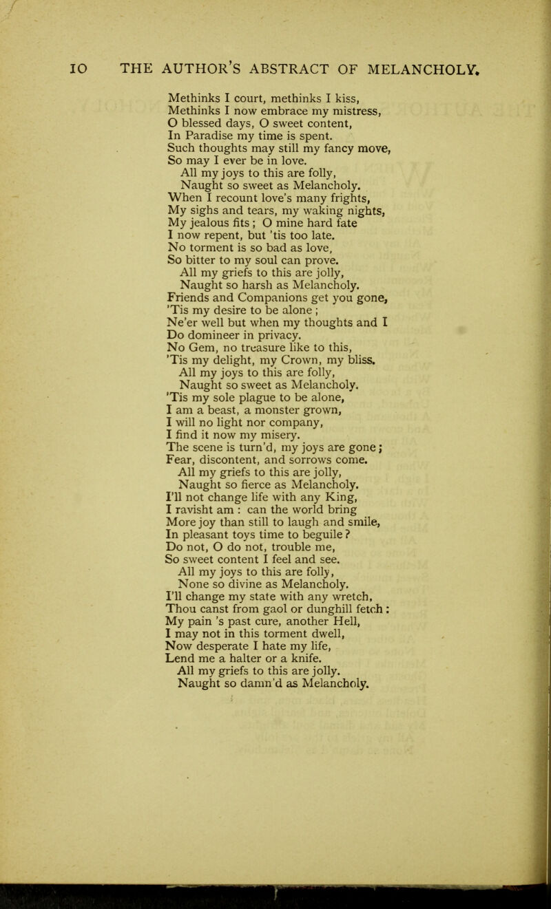 Methinks I court, methinks I kiss, Methinks I now embrace my mistress, 0 blessed days, O sweet content, In Paradise my time is spent. Such thoughts may still my fancy move, So may I ever be in love. All my joys to this are folly, Naught so sweet as Melancholy. When I recount love's many frights, My sighs and tears, my waking nights, My jealous fits ; O mine hard fate 1 now repent, but 'tis too late. No torment is so bad as love, So bitter to my soul can prove. All my griefs to this are jolly, Naught so harsh as Melancholy. Friends and Companions get you gone, 'Tis my desire to be alone ; Ne'er well but when my thoughts and I Do domineer in privacy. No Gem, no treasure like to this, 'Tis my delight, my Crown, my bliss. All my joys to this are folly, Naught so sweet as Melancholy. 'Tis my sole plague to be alone, I am a beast, a monster grown, I will no light nor company, I find it now my misery. The scene is turn'd, my joys are gone; Fear, discontent, and sorrows come. All my griefs to this are jolly, Naught so fierce as Melancholy. I'll not change life with any King, I ravisht am : can the world bring More joy than still to laugh and smile, In pleasant toys time to beguile ? Do not, O do not, trouble me, So sweet content I feel and see. All my joys to this are folly, None so divine as Melancholy. I'll change my state with any wretch, Thou canst from gaol or dunghill fetch : My pain's past cure, another Hell, I may not in this torment dwell, Now desperate I hate my life, Lend me a halter or a knife. All my griefs to this are jolly. Naught so damn'd as Melancholy.