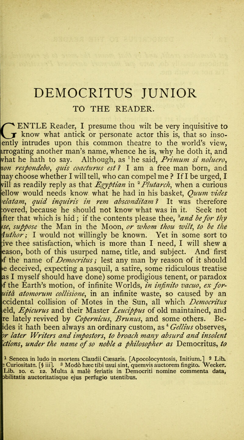 DEMOCRITUS JUNIOR TO THE READER. GENTLE Reader, I presume thou wilt be very inquisitive to know what antick or personate actor this is, that so inso- ently intrudes upon this common theatre to the world's view, irrogating another man's name, whence he is, why he doth it, and vhat he hath to say. Although, as 1he said, Primum si noluero, wn respondebo, quis coacturus est? I am a free man born, and nay choose whether I will tell, who can compel me ? If I be urged, I vill as readily reply as that Egyptian in 2Plutarch, when a curious ellow would needs know what he had in his basket, Quum vides wlatam, quid inquiris in rem absconditam ? It was therefore :overed, because he should not know what was in it. Seek not ifter that which is hid; if the contents please thee, 3and be for thy tse, suppose the Man in the Moon, or whom thou wilt, to be the iuthor; I would not willingly be known. Yet in some sort to ;ive thee satisfaction, which is more than I need, I will shew a eason, both of this usurped name, title, and subject. And first >f the name of Democritus; lest any man by reason of it should >e deceived, expecting a pasquil, a satire, some ridiculous treatise as I myself should have done) some prodigious tenent, or paradox 4 the Earth's motion, of infinite Worlds, in infinito vacuo, ex for- uitd atomorum collisione, in an infinite waste, so caused by an ccidental collision of Motes in the Sun, all which Democritus ield, Epicurus and their Master Leucippus of old maintained, and re lately revived by Copernicus, Brunus, and some others. Be- ides it hath been always an ordinary custom, as4 Gellius observes, or later Writers and impostors, to broach many absurd and insolent ■ctions, under the name of so noble a philosopher as Democritus, to 1 Seneca in ludo in mortem Claudii Caesaris. [Apocolocyntosis, Initium.] 2 Lib. 2 Curiositate. [§ iii]. 3 Mod6 haec tibi usui sint, quemvis auctorem fingito. Wecker. Lib. io, c. i2. Multa a male feriatis in Democriti nomine commenta data, Dbilitatis auctoritatisque ejus perfugio utentibus.