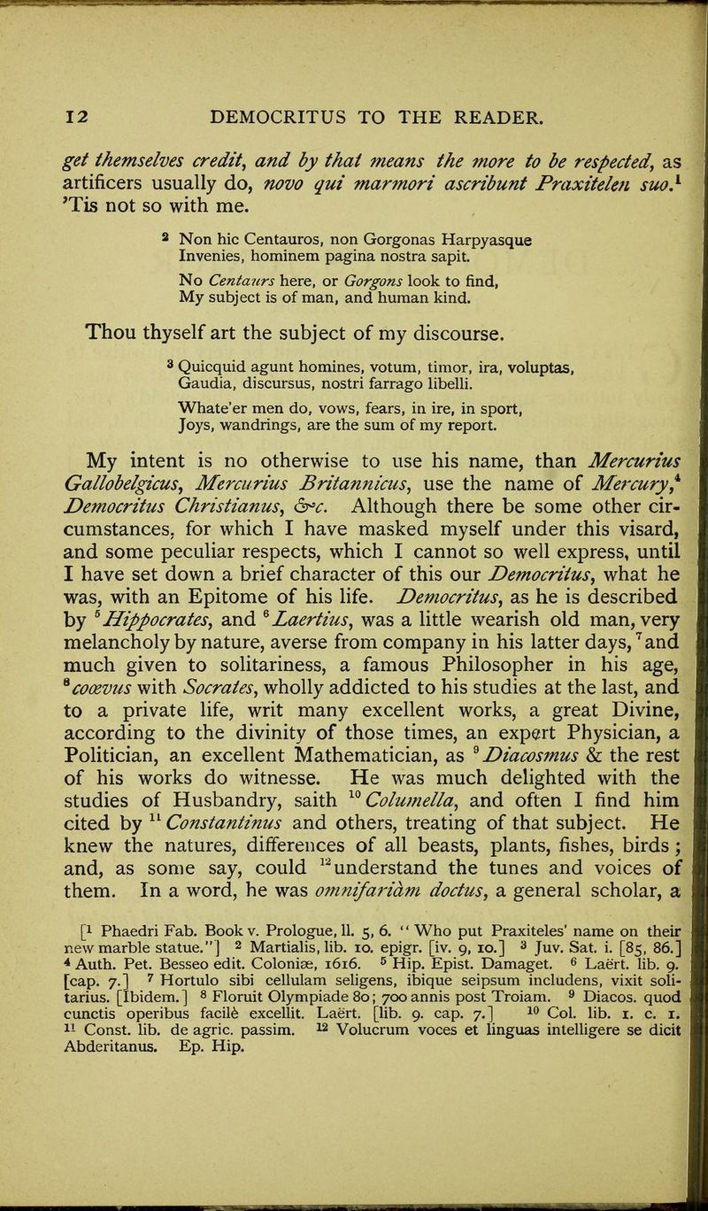 get themselves credit, and by that means the more to be respected, as artificers usually do, novo qui marmori ascribunt Praxitelen suo} ?Tis not so with me. 2 Non hie Centauros, non Gorgonas Harpyasque Invenies, hominem pagina nostra sapit. No Centaurs here, or Gorgons look to find, My subject is of man, and human kind. Thou thyself art the subject of my discourse. 3 Quicquid agunt homines, votum, timor, ira, voluptas, Gaudia, discursus, nostri farrago libelli. Whate'er men do, vows, fears, in ire, in sport, Joys, wandrings, are the sum of my report. My intent is no otherwise to use his name, than Mercurius Gallobelgicus, Mercurius Britannicus, use the name of Mercury,4' Democritus Christianus, &*c. Although there be some other cir- cumstances, for which I have masked myself under this visard, and some peculiar respects, which I cannot so well express, until I have set down a brief character of this our Democritus, what he was, with an Epitome of his life. Democritus, as he is described by * Hippocrates, and QLaertius, was a little wearish old man, very melancholy by nature, averse from company in his latter days,7 and much given to solitariness, a famous Philosopher in his age, *cooeviis with Socrates, wholly addicted to his studies at the last, and to a private life, writ many excellent works, a great Divine, according to the divinity of those times, an expert Physician, a Politician, an excellent Mathematician, as 9 Diacosmus & the rest of his works do witnesse. He was much delighted with the studies of Husbandry, saith 10 Columella, and often I find him cited by 11 Constantinus and others, treating of that subject. He knew the natures, differences of all beasts, plants, fishes, birds; and, as some say, could 12 understand the tunes and voices of them. In a word, he was omnifaridm doctus, sl general scholar, a p Phaedri Fab. Book v. Prologue, 11. 5, 6.  Who put Praxiteles' name on their new marble statue. ] 2 Martialis, lib. 10. epigr. [iv. 9, 10.] 3 Juv. Sat. i. [85, 86.] 4 Auth. Pet. Besseo edit. Colonise, 1616. 5 Hip. Epist. Damaget. 6 Laert. lib. 9. [cap. 7.] 7 Hortulo sibi cellulam seligens, ibique seipsum includens, vixit soli- tarius. [Ibidem. ] 8 Floruit Olympiade 80; 700 annis post Troiam. 9 Diacos. quod cunctis operibus facile excellit. Laert. [lib. 9. cap. 7.] 10 Col. lib. 1. c. 1. II Const, lib. de agric. passim. 12 Volucrum voces et linguas intelligere se dicit Abderitanus. Ep. Hip.