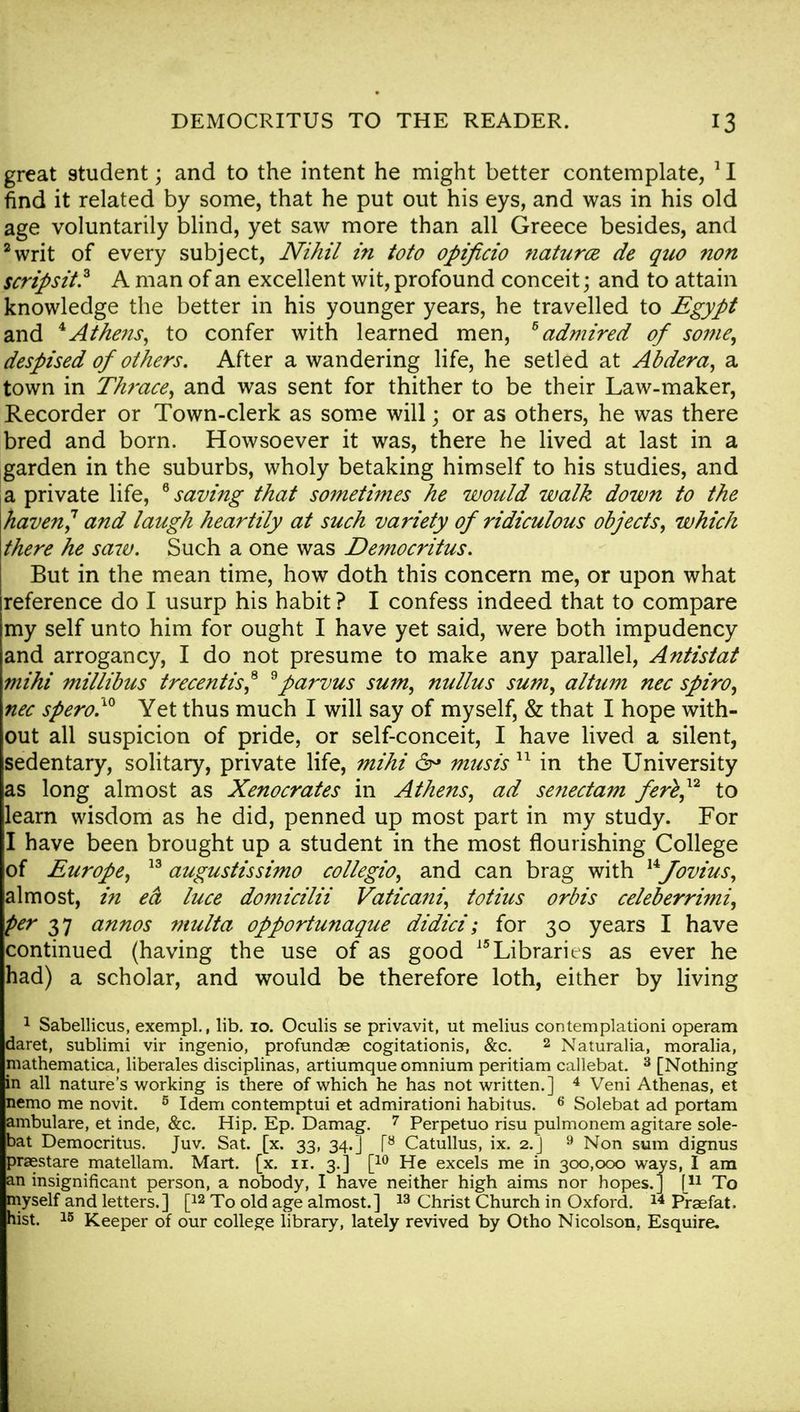 great student; and to the intent he might better contemplate, 11 find it related by some, that he put out his eys, and was in his old age voluntarily blind, yet saw more than all Greece besides, and 2writ of every subject, Nihil in toto opifcio natures de quo non scripsit.3 A man of an excellent wit, profound conceit; and to attain knowledge the better in his younger years, he travelled to Egypt and * Athens, to confer with learned men, 6 admired of some, despised of others. After a wandering life, he setled at Abdera, a town in Thrace, and was sent for thither to be their Law-maker, Recorder or Town-clerk as some will; or as others, he was there bred and born. Howsoever it was, there he lived at last in a garden in the suburbs, wholy betaking himself to his studies, and a private life, 6 saving that sometimes he would walk down to the haven,1 and laugh heartily at such variety of ridiculous objects, which there he saiv. Such a one was Democritus. But in the mean time, how doth this concern me, or upon what reference do I usurp his habit ? I confess indeed that to compare my self unto him for ought I have yet said, were both impudency and arrogancy, I do not presume to make any parallel, Antistat mi hi millibus trecentist * parvus sum, nullus sum, altum nec spiro, nec spero.10 Yet thus much I will say of myself, & that I hope with- out all suspicion of pride, or self-conceit, I have lived a silent, sedentary, solitary, private life, mihi 6° musis11 in the University as long almost as Xenocrates in Athens, ad se?iectam fer%,12 to learn wisdom as he did, penned up most part in my study. For I have been brought up a student in the most flourishing College of Europe, 13 augustissimo collegio, and can brag with uJovius, almost, in ea luce domicilii Vaticani, totius orbis celeberrimi, per 37 annos multa opportunaque didici; for 30 years I have continued (having the use of as good 15Libraries as ever he had) a scholar, and would be therefore loth, either by living 1 Sabellicus, exempl., lib. 10. Oculis se privavit, ut melius contemplationi operam daret, sublimi vir ingenio, profundae cogitationis, &c. 2 Naturalia, moralia, mathematica, liberales disciplinas, artiumque omnium peritiam callebat. 3 [Nothing in all nature's working is there of which he has not written.] 4 Veni Athenas, et nemo me novit. 5 Idem contemptui et admirationi habitus. 6 Solebat ad portam ambulare, et inde, &c. Hip. Ep. Damag. 7 Perpetuo risu pulmonem agitare sole- bat Democritus. Juv. Sat. [x. 33, 34.] [~8 Catullus, ix. 2.] 9 Non sum dignus praestare matellam. Mart. [x. 11. 3.] [10 He excels me in 300,000 ways, I am an insignificant person, a nobody, I have neither high aims nor hopes.] f11 To myself and letters.] [12 To old age almost.] 13 Christ Church in Oxford. 14 Praefat. hist. 15 Keeper of our college library, lately revived by Otho Nicolson. Esquire*