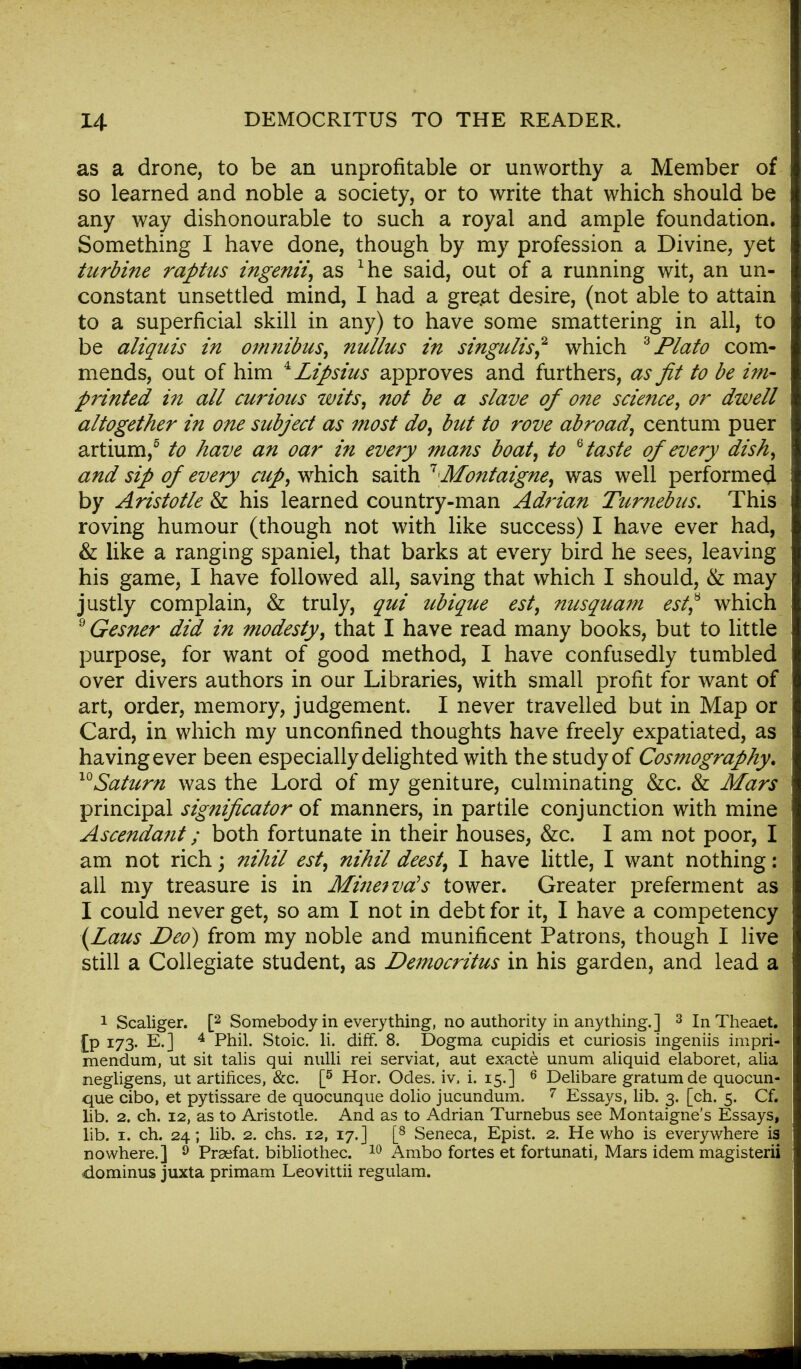 as a drone, to be an unprofitable or unworthy a Member of so learned and noble a society, or to write that which should be any way dishonourable to such a royal and ample foundation. Something I have done, though by my profession a Divine, yet turbine raptus ingenii, as xhe said, out of a running wit, an un- constant unsettled mind, I had a gre.at desire, (not able to attain to a superficial skill in any) to have some smattering in all, to be aliquis in omnibus, nullus in singulis? which 3Plato com- mends, out of him 4 Lipsius approves and furthers, as fit to be im- printed in all curious wits, not be a slave of one science, or dwell altogether in one subject as most do, but to rove abroad, centum puer artium,5 to have an oar in every mans boat, to 6 taste of every dish, and sip of every cup, which saith '1 Montaigne, was well performed by Aristotle & his learned country-man Adrian Turnebus. This roving humour (though not with like success) I have ever had, & like a ranging spaniel, that barks at every bird he sees, leaving his game, I have followed all, saving that which I should, & may justly complain, & truly, qui ubique est, nusquam est? which 2 Gesner did in modesty, that I have read many books, but to little purpose, for want of good method, I have confusedly tumbled over divers authors in our Libraries, with small profit for want of art, order, memory, judgement. I never travelled but in Map or Card, in which my unconfined thoughts have freely expatiated, as having ever been especially delighted with the study of Cosmography. ™ Saturn was the Lord of my geniture, culminating &c. & Mars principal significator of manners, in par tile conjunction with mine Ascendant; both fortunate in their houses, &c. I am not poor, I am not rich; nihil est, nihil deest, I have little, I want nothing: all my treasure is in Minetva's tower. Greater preferment as I could never get, so am I not in debt for it, I have a competency (Laus Deo) from my noble and munificent Patrons, though I live still a Collegiate student, as Democritus in his garden, and lead a 1 Scaliger. [2 Somebody in everything, no authority in anything.] 3 InTheaet. IP !73- E.] 4 Phil. Stoic, li. diff. 8. Dogma cupidis et curiosis ingeniis impri- mendum, ut sit talis qui nulli rei serviat, aut exacte unum aliquid elaboret, alia negligens, ut artifices, &c. [5 Hor. Odes, iv, i. 15.] 6 Delibare gratumde quocun- que cibo, et pytissare de quocunque dolio jucundum. 7 Essays, lib. 3. [ch. 5. Cf. lib. 2. ch. 12, as to Aristotle. And as to Adrian Turnebus see Montaigne's Essays, lib. 1. ch. 24; lib. 2. chs. 12, 17.] [8 Seneca, Epist. 2. He who is everywhere is nowhere.] 9 Praefat. bibliothec. 10 Ambo fortes et fortunati, Mars idem magisterii dominus juxta primam Leovittii regulam.