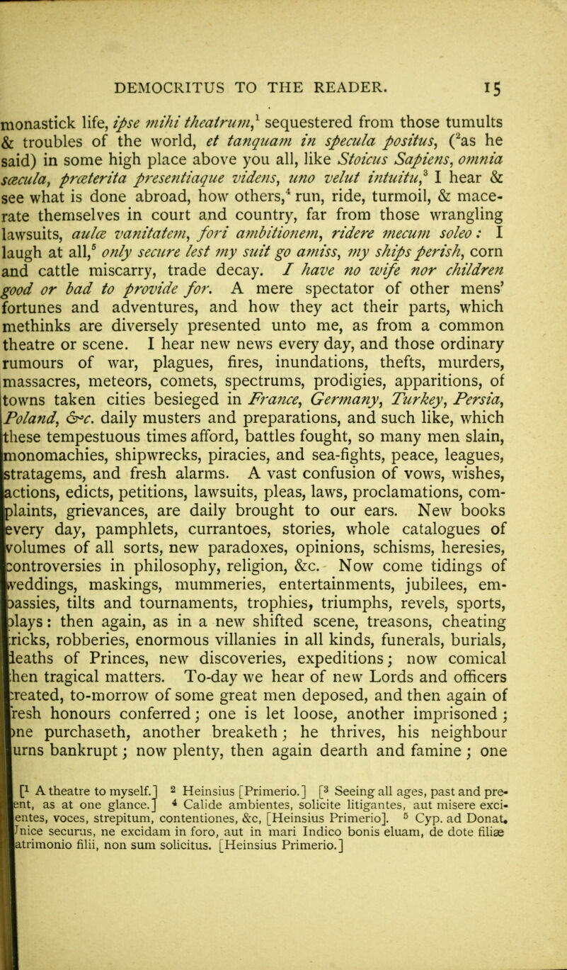 monastick life, ipse viihi theatrum,1 sequestered from those tumults & troubles of the world, et tanqnam in specula positus, (2as he said) in some high place above you all, like Stoicus Sapiens, omnia sczcula, prceterita pi-esentiaque videns, uno velut intuitu? I hear & see what is done abroad, how others,4 run, ride, turmoil, & mace- rate themselves in court and country, far from those wrangling lawsuits, aulce vanitatem, fori ambitionem, ridere mecum soleo: I laugh at all,5 only secure lest my suit go amiss, my ships perish, corn and cattle miscarry, trade decay. / have no wife nor children good or bad to provide for, A mere spectator of other mens' fortunes and adventures, and how they act their parts, which methinks are diversely presented unto me, as from a common theatre or scene. I hear new news every day, and those ordinary rumours of war, plagues, fires, inundations, thefts, murders, massacres, meteors, comets, spectrums, prodigies, apparitions, of towns taken cities besieged in France, Germany, Turkey, Persia, Poland, &>c. daily musters and preparations, and such like, which these tempestuous times afford, battles fought, so many men slain, monomachies, shipwrecks, piracies, and sea-fights, peace, leagues, stratagems, and fresh alarms. A vast confusion of vows, wishes, actions, edicts, petitions, lawsuits, pleas, laws, proclamations, com- plaints, grievances, are daily brought to our ears. New books every day, pamphlets, currantoes, stories, whole catalogues of volumes of all sorts, new paradoxes, opinions, schisms, heresies, controversies in philosophy, religion, &c. Now come tidings of weddings, maskings, mummeries, entertainments, jubilees, em- bassies, tilts and tournaments, trophies, triumphs, revels, sports, 3lays: then again, as in a new shifted scene, treasons, cheating ;ricks, robberies, enormous villanies in all kinds, funerals, burials, leaths of Princes, new discoveries, expeditions; now comical ;hen tragical matters. To-day we hear of new Lords and officers :reated, to-morrow of some great men deposed, and then again of resh honours conferred; one is let loose, another imprisoned ; me purchaseth, another breaketh; he thrives, his neighbour urns bankrupt; now plenty, then again dearth and famine; one [l A theatre to myself. 1 2 Heinsius [Primerio.] [3 Seeing all ages, past and pre- ent, as at one glance.] 4 Calide ambientes, solicite litigantes, aut misere exci- entes, voces, strepitum, contentiones, &c, [Heinsius Primerio]. 5 Cyp. ad DonaU Jnice securus, ne excidam in foro, aut in mari Indico bonis eluam, de dote filiae atrimonio filii, non sum solicitus. [Heinsius Primerio.]