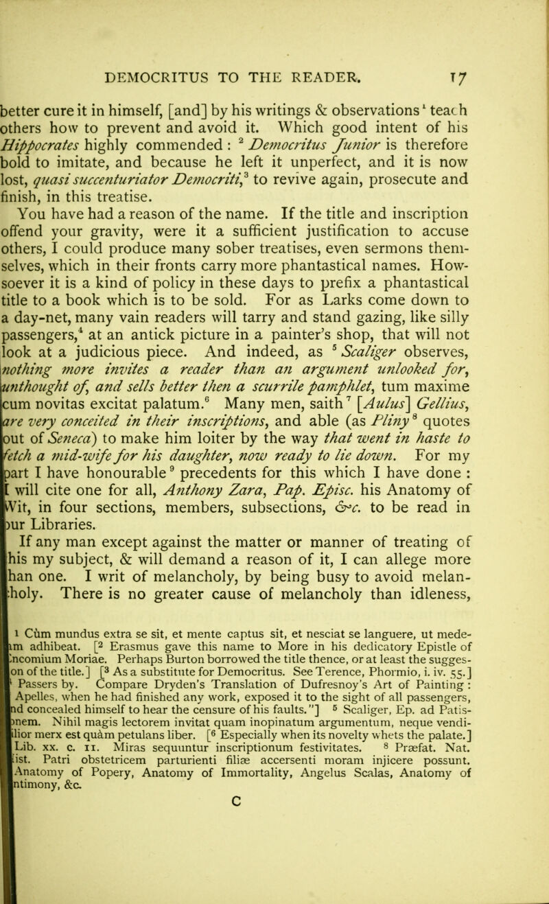 better cure it in himself, [and] by his writings & observations1 teach others how to prevent and avoid it. Which good intent of his Hippocrates highly commended : 2 Democritus Junior is therefore bold to imitate, and because he left it unperfect, and it is now lost, quasi succenturiator Democriti? to revive again, prosecute and finish, in this treatise. You have had a reason of the name. If the title and inscription offend your gravity, were it a sufficient justification to accuse others, I could produce many sober treatises, even sermons them- selves, which in their fronts carry more phantastical names. How- soever it is a kind of policy in these days to prefix a phantastical title to a book which is to be sold. For as Larks come down to a day-net, many vain readers will tarry and stand gazing, like silly passengers,4 at an antick picture in a painter's shop, that will not look at a judicious piece. And indeed, as 5 Scaliger observes, mothing more invites a reader than an argument unlooked for, unthought of, and sells better then a scurrile pamphlet, turn maxime cum novitas excitat palatum.6 Many men, saith7 [Aulus] Gellius, are very conceited in their inscriptions, and able (as Pliny8 quotes out of Seneca) to make him loiter by the way that went in haste to fetch a mid-wife for his daughter, now ready to lie down. For my part I have honourable9 precedents for this which I have done : [ will cite one for all, Anthony Zara, Pap. Episc. his Anatomy of Wit, in four sections, members, subsections, &*c. to be read in )ur Libraries. If any man except against the matter or manner of treating of [his my subject, & will demand a reason of it, I can allege more han one. I writ of melancholy, by being busy to avoid melan- :holy. There is no greater cause of melancholy than idleness, i Cum mundus extra se sit, et mente captus sit, et nesciat se languere, ut mede- im adhibeat. [2 Erasmus gave this name to More in his dedicatory Epistle of Encomium Moriae. Perhaps Burton borrowed the title thence, or at least the sugges- on of the title.] [3 As a substitute for Democritus. See Terence, Phormio, i. iv. 55.] 1 Passers by. Compare Dryden's Translation of Dufresnoy's Art of Painting : Apelles, when he had finished any work, exposed it to the sight of all passengers, nd concealed himself to hear the censure of his faults.] 5 Scaliger, Ep. ad Patis- Dnem. Nihil magis lectorem invitat quam inopinatum argumentum, neque vendi- tor merx est quam petulans liber. [6 Especially when its novelty whets the palate.] Lib. xx. c. 11. Miras sequuntur inscriptionum festivitates. 8 Praefat. Nat. list. Patri obstetricem parturienti filias accersenti moram injicere possunt. Anatomy of Popery, Anatomy of Immortality, Angelus Scalas, Anatomy of ntimony, &a C