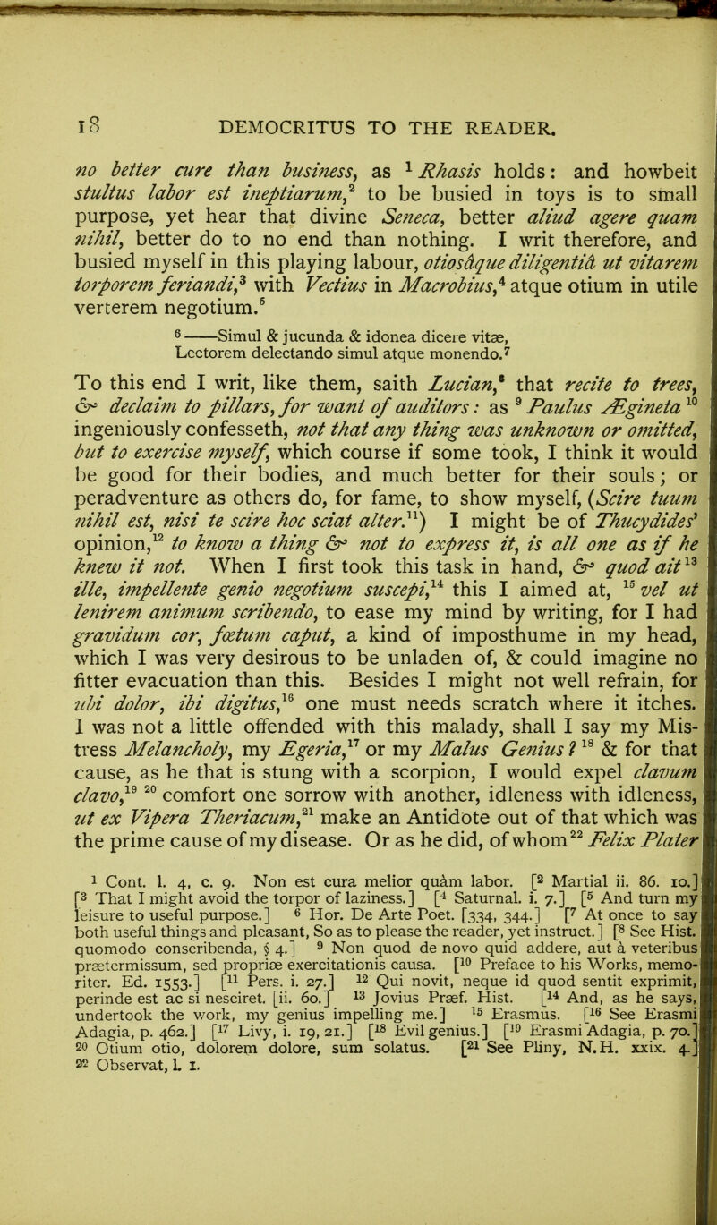 no better cure than businessas 1 Rhasis holds: and howbeit stultus labor est ineptiarum,2 to be busied in toys is to small purpose, yet hear that divine Seneca, better aliud agere quam nihil, better do to no end than nothing. I writ therefore, and busied myself in this playing labour, otiosaque diligentia ut vitarem torporem feriandi* with Vectius in Macrobius* atque otium in utile verterem negotium.5 6 Simul & jucunda & idonea dicere vitae, Lectorem delectando simul atque monendo.7 To this end I writ, like them, saith Lucian,* that recite to trees, &* declaim to pillars, for want of auditors: as 9 Paulus AZgineta10 ingeniously confesseth, not that any thing was unknown or omitted, but to exercise myself, which course if some took, I think it would be good for their bodies, and much better for their souls; or peradventure as others do, for fame, to show myself, (Scire tuum nihil est, nisi te scire hoc sciat alter}1) I might be of Thucydides* opinion,12 to know a thing 6° not to express it, is all one as if he knew it not. When I first took this task in hand, 6° quod aitt13 tile, impellente genio negotium suscepi,14e this I aimed at, 15 vel ut lenirem animum scribendo, to ease my mind by writing, for I had gravidum cor, foztum caput, a kind of imposthume in my head, which I was very desirous to be unladen of, & could imagine no fitter evacuation than this. Besides I might not well refrain, for ubi dolor, ibi digitus™ one must needs scratch where it itches. I was not a little offended with this malady, shall I say my Mis- tress Melancholy, my Egeria,11 or my Malus Genius ? 18 & for that cause, as he that is stung with a scorpion, I would expel clavum clavo,19 20 comfort one sorrow with another, idleness with idleness, ut ex Vipera Theriacum,21 make an Antidote out of that which was the prime cause of my disease. Or as he did, of whom22 Felix Plater 1 Cont. 1. 4, c. 9. Non est cura melior quam labor. [2 Martial ii. 86. 10/ [3 That I might avoid the torpor of laziness.] [4 Saturnal. i. 7.] [5 And turn my leisure to useful purpose.] 6 Hor. De Arte Poet. [334, 344.] [7 At once to say- both useful things and pleasant, So as to please the reader, yet instruct.] [8 See Hist, quomodo conscribenda, § 4.] 9 Non quod de novo quid addere, aut a veteribus praetermissum, sed propriae exercitationis causa. [10 Preface to his Works, memo- riter. Ed. 1553.] [u Pers. i. 27.] 12 Qui novit, neque id quod sentit exprimit, perinde est ac si nesciret. [ii. 60.] 13 Jovius Praef. Hist. [14 And, as he says, undertook the work, my genius impelling me.] 15 Erasmus. [16 See Erasmi Adagia, p. 462.] [17 Livy, i. 19, 21.] [18 Evil genius.] [39 Erasmi Adagia, p. 70.] 20 Otium otio, dolorem dolore, sum solatus. [21 See Pliny, N.H. xxix. 4.] »2 Observat, L I.
