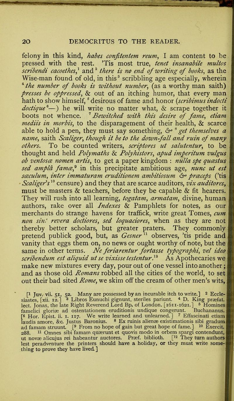 felony in this kind, habes confitentem reum, I am content to be pressed with the rest. ,rTis most true, tenet insanabile multos scribendi cacoethes? and2 there is no end of writing of books, as the Wise-man found of old, in this3 scribbling age especially, wherein 4 the number of books is without number, (as a worthy man saith) presses be oppressed, & out of an itching humor, that every man hath to show himself,5 desirous of fame and honor (scribimus indocti doctique*—) he will write no matter what, & scrape together it boots not whence. 7 Bewitched with this desire of fame, etiam mediis in morbis, to the disparagement of their health, & scarce able to hold a pen, they must say something, 6° 8 get themselves a name, saith Scaliger, though it be to the down-fall and ruin of many others. To be counted writers, scriptores ut salutentur, to be thought and held Polymaths & Polyhistors, apud imperitum vulgus ob ventosce nomen artis, to get a paper kingdom : nulla spe qucestus sed ampld famce? in this precipitate ambitious age, nunc ut est sceculum, inter immaturam eruditionem ambitiosum & prceceps ('tis Scaliger* s10 censure) and they that are scarce auditors, vix auditores, must be masters & teachers, before they be capable & fit hearers. They will rush into all learning, togatam, armatam, divine, human authors, rake over all Indexes & Pamphlets for notes, as our merchants do strange havens for traffick, write great Tomes, cum non sint revera doctiores, sed loquaciores, when as they are not thereby better scholars, but greater praters. They commonly pretend publick good, but, as Gesner11 observes, 'tis pride and vanity that eggs them on, no news or ought worthy of note, but the same in other terms. Ne feriarentur fortasse typographic vel ideo scribendum est aliquid ut se vixisse testentur.12 As Apothecaries we make new mixtures every day, pour out of one vessel into another; and as those old Romans robbed all the cities of the world, to set out their bad sited Rome, we skim off the cream of other men's wits, p Juv. vii. 51, 52. Many are possessed by an incurable itch to write.] 2 Eccle- siastes, [xii. 12.] 3 Libros Eunuchi gignunt, steriles pariunt. 4 D. King praefat. lect. Jonas, the late Right Reverend Lord Bp. of London. [1611-1621.] 5 Homines famelici gloriae ad ostentationem eruditionis undique congerunt. Buchananus. [6 Hor. Epist. ii. 1. 117. We write learned and unlearned.] 7 Effascinati etiam laudis amore, &c. Justus Baronius. 8 Ex minis alien se existimationis sibi gradum ad famam struunt. [9 From no hope of gain but great hope of fame.] 10 Exercit. 288. 11 Omnes sibi famam quaerunt et quovis modo in orbem spargi contendunt, ut novae alicujus rei habeantur auctores. Praef. biblioth. [12 They turn authors lest peradventure the printers should have a holiday, or they must write some- thing to prove they have lived ]