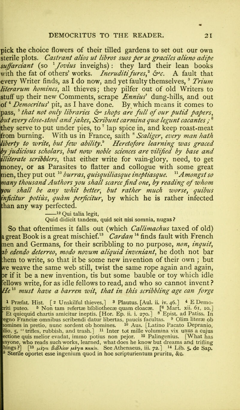 pick the choice flowers of their tilled gardens to set out our own sterile plots. Castrant alios ut libros suosperse graciles alieno adipe suffarciant (so 1Jovius inveighs): they lard their lean books with the fat of others' works. Ineruditifures,2 &c. A fault that every Writer finds, as I do now, and yet faulty themselves,3 Trium literarum ho?nines, all thieves; they pilfer out of old Writers to stuff up their new Comments, scrape Enniu? dung-hills, and out of4 Democritus pit, as I have done. By which means it comes to pass, 5 that not only libraries 6° shops are fall of our putid papers, but every close-stool and jakes, Scribunt carmina quce legunt cacantes ;6 they serve to put under pies, to7 lap spice in, and keep roast-meat from burning. With us in France, saith 8 Scaliger, every man hath liberty to write, but few ability? Heretofore learning was graced by judicious scholars, but now noble sciences are vilified by base and illiterate scribblers, that either write for vain-glory, need, to get money, or as Parasites to flatter and collogue with some great men, they put out10 burras, quisquiliasque ineptiasque, 11Amongst so many thousand Authors you shall scarce find one, by reading of whom you shall be any whit better, but rather much worse, quibus inficitur potius, qudm perficitur, by which he is rather infected than any way perfected. 12 Qui talia legit, Quid didicit tandem, quid scit nisi somnia, nugas ? So that oftentimes it falls out (which Callimachus taxed of old) i great Book is a great mischief.13 Cardan14 finds fault with French men and Germans, for their scribbling to no purpose, non, inquit, zb edendo deterreo, modo novum aliquid inveniant, he doth not bar :hem to write, so that it be some new invention of their own ; but nq weave the same web still, twist the same rope again and again, 3r if it be a new invention, tis but some bauble or toy which idle fellows write, for as idle fellows to read, and who so cannot invent ? He15 must have a barren wit, that in this scribbling age can forge 1 Prasfat. Hist. [2 Unskilful thieves,] 3 Plautus. [Aul. ii. iv. 46.] 4 EDemo- iriti puteo. 5 Non tarn refertae bibliothecas quam cloacae. [6 Mart. xii. 61, 10.] Et quicquid chartis amicitur ineptis. [Hor. Ep. ii. i. 270.] 8 Epist. ad Patiss. In •egno Franciae omnibus scribendi datur libertas, paucis facultas. 9 Olim literae ob lomines in pretio, nunc sordent ob homines. 10 Aus. [Latino Pacato Depranio, ilio, 5,  trifles, rubbish, and trash.] 11 Inter tot mille volumina vix unus a cujus ectione quis melior evadat, immo potius non pejor. 12 Palingenius. [What has myone, who reads such works, learned, what does he know but dreams and trifling hings?] [13 {j.sya &$\lov /msya Kaxw. See Athenaeus, iii. 72.] 14 Lib. 5. de Sap. 5 Sterile oportet esse ingenium quod in hoc scripturientum pruritu, &c.