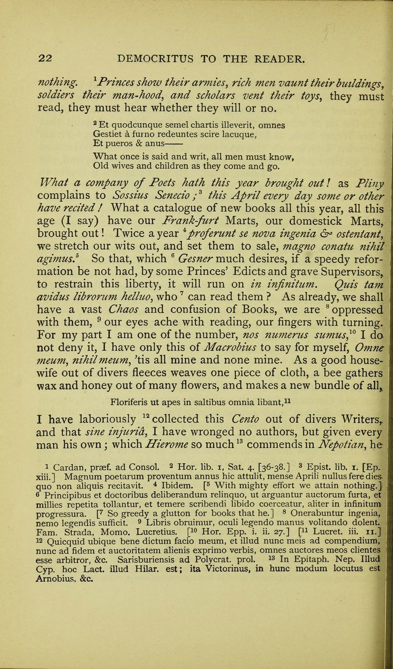 nothing. x Princes show their armies, rich men vaunt their buildings, soldiers their man-hood, and scholars vent their toys, they must read, they must hear whether they will or no. 2 Et quodcunque semel chartis illeverit, omnes Gestiet a furno redeuntes scire lacuque, Et pueros & anus What once is said and writ, all men must know, Old wives and children as they come and go. What a company of Poets hath this year brought out! as Pliny complains to Sossius Senecio ;3 this April every day some or other have recited / What a catalogue of new books all this year, all this age (I say) have our Frank-furt Marts, our domestick Marts, brought out! Twice a year ^proferunt se nova ingenia 6° ostentant, we stretch our wits out, and set them to sale, magno conatu nihil agimus.5 So that, which 6 Gesner much desires, if a speedy refor- mation be not had, by some Princes' Edicts and grave Supervisors* to restrain this liberty, it will run on in infinitum. Quis tarn avidus librorum helluo, who7 can read them ? As already, we shall have a vast Chaos and confusion of Books, we are 8 oppressed with them, 9 our eyes ache with reading, our fingers with turning. For my part I am one of the number, nos numerus sumus,10 I do not deny it, I have only this of Macrobius to say for myself, Omne meum, nihilmeum, 'tis all mine and none mine. As a good house- wife out of divers fleeces weaves one piece of cloth, a bee gathers wax and honey out of many flowers, and makes a new bundle of all> Floriferis ut apes in saltibus omnia libant,11 I have laboriously 12 collected this Cento out of divers Writers,, and that sine injuria, I have wronged no authors, but given every man his own; which Hierome so much13 commends in Nepotian, he 1 Cardan, praef. ad Consol. 2 Hor. lib. i, Sat. 4. [36-38.] 3 Epist. lib. 1. [Ep. xiii.] Magnum poetarum proventum annus hie attulit, mense Aprili nullus fere dies- quo non aliquis recitavit. 4 Ibidem. [5 With mighty effort we attain nothing.} 6 Principibus et doctoribus deliberandum relinquo, ut arguantur auctorum furta, et millies repetita tollantur, et temere scribendi libido coerceatur, aliter in infinitum progressura. [7 So greedy a glutton for books that he. ] 8 Onerabuntur ingenia, nemo legendis sufneit. 9 Libris obruimur, oculi legendo manus volitando dolent. Fam. Strada, Momo. Lucretius. [10 Hor. Epp. i. ii. 27.] [n Lucret. iii. 11.] 12 Quicquid ubique bene dictum facio meum, et illud nunc meis ad compendium, nunc ad fidem et auctoritatem alienis exprimo verbis, omnes auctores meos clientes esse arbitror, &c. Sarisburiensis ad Polycrat. prol. 13 In Epitaph. Nep. Illud Cyp. hoc Lact. illud Hilar, est; ita Victorinus, in hunc modum locutus est Arnobius. &c.