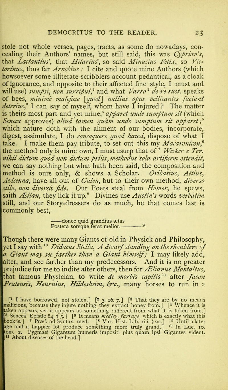 stole not whole verses, pages, tracts, as some do nowadays, con- cealing their Authors' names, but still said, this was Cyprian's, that Lactantius\ that Hilarius\ so said Minucius Felix, so Vic- torinus, thus far Arnobius: I cite and quote mine Authors (which howsoever some illiterate scribblers account pedantical, as a cloak of ignorance, and opposite to their affected fine style, I must and will use) sumpsi, non surripui,1 and what Varro* de re rust, speaks of bees, minimi nialeficcz [guocf] nullius opus vellicantes faciunt deterius? I can say of myself, whom have I injured ? The matter is theirs most part and yet mine,4 apparet unde sumptum sit (which Seneca approves) aliud tamen quam unde sumptum sit apparet ;5 which nature doth with the aliment of our bodies, incorporate, digest, assimulate, I do concoquere quod hausi, dispose of what I take. I make them pay tribute, to set out this my Macaronicon? the method only is mine own, I must usurp that of7 Wecker e Ter. nihil dictum quod non dictum priiis, methodus sola artificem ostendit, we can say nothing but what hath been said, the composition and method is ours only, & shows a Scholar. Oribasius, Aetius, Avicenna, have all out of Galen, but to their own method, diverso stilo, non diversa fide. Our Poets steal from Homer, he spews, saith Ailian, they lick it up.8 Divines use Austin's words verbatim still, and our Story-dressers do as much, he that comes last is commonly best, donee quid grandius aetas Postera sorsque ferat melior. 9 Though there were many Giants of old in Physick and Philosophy, yet I say with 10 Didacus Stella, A dwarf 'standing on the shoulders of a Giant may see farthet than a Giant himself ; I may likely add, alter, and see farther than my predecessors. And it is no greater prejudice for me to indite after others, then for A*,lianus Montaltns, that famous Physician, to write de morbis capitis11 after Jason Pratensis, Heurnius, Hildesheim, &*c, many horses to run in a P I have borrowed, not stolen.] [2 3. 16. 7.] [3 That they are by no means malicious, because they injure nothing they extract honey from. J [4 Whence it is taken appears, yet it appears as something different from what it is taken from.] 5 Seneca, Epistle 84, $ 5. ] [6 It means medley, farrago, which is exactly what this book is.] 7 Praef. ad Syntax, med. [8 Var. Hist. Lib. xiii. $22.] [9 Until a later age and a happier lot produce something more truly grand.] 10 In Luc. 10. torn. 2. Pygmaei Gigantum humeris impositi plus quam ipsi Gigantes vident. [n About diseases of the head.]