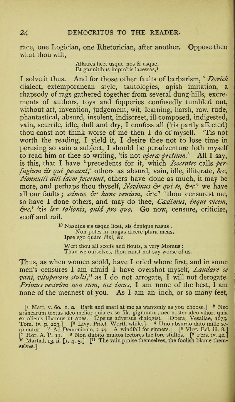 race, one Logician, one Rhetorician, after another. Oppose then what thou wilt, Allatres licet usque nos & usque, Et gannitibus improbis lacessas,1 I solve it thus. And for those other faults of barbarism, 2 Dorick dialect, extemporanean style, tautologies, apish imitation, a rhapsody of rags gathered together from several dung-hills, excre- ments of authors, toys and fopperies confusedly tumbled out, without art, invention, judgement, wit, learning, harsh, raw, rude, phantastical, absurd, insolent, indiscreet, ill-composed, indigested, vain, scurrile, idle, dull and dry, I confess all ('tis partly affected) thou canst not think worse of me then I do of myself. 'Tis not worth the reading, I yield it, I desire thee not to lose time in perusing so vain a subject, I should be peradventure loth myself to read him or thee so writing, 'tis not opera pretium? All I say, is this, that I have 4 precedents for it, which Isocrates calls per- fugium iis qui peccant? others as absurd, vain, idle, illiterate, &c. Nonnulli alii idem fecerunt, others have done as much, it may be more, and perhaps thou thyself, Novimus 6° qui te, &>c.6 we have all our faults; scimus 6° hanc veniam, 6-v.7 8 thou censurest me, so have I done others, and may do thee, Ccedimus, inque vicem, &>c.9 'tis lex talionis, quid pro quo. Go now, censure, criticize, scoff and rail. 10 Nasutus sis usque licet, sis denique nasus . Non potes in nugas dicere plura meas, Ipse ego quam dixi, &c. Wert thou all scoffs and flouts, a very Momus: Than we ourselves, thou canst not say worse of us. Thus, as when women scold, have I cried whore first, and in some men's censures I am afraid I have overshot myself, Laudare se vani) vituperare stulti,11 as I do not arrogate, I will not derogate. Primus vestrum non sum, nec imus, I am none of the best, I am none of the meanest of you. As I am an inch, or so many feet, [i Mart. v. 6o. i, 2. Bark and snarl at me as wantonly as you choose.] 2 Nec aranearum textus ideo melior quia ex se fila gigmintur, nec noster ideo vilior, quia ex alienis llbamus ut apes. Lipsius adversus dialogist. [Opera, Vesaliae, 1675. Tom. iv. p. 203.] [3 Livy, Praef. Worth while.] 4 Uno absurdo dato mille se- quuntur. [5 Ad Demonicum, 5 34. A windfall for sinners.] [6 Virg. Eel. iii. 8.1 [7 Hor. A. P. 11.] 8 Non dubito multos lectores hie fore stultos. [9 Pers. iv. 42. J 10 Martial, 13. ii. [1, 4, 5.] [n The vain praise themselves, the foolish blame them- selves.]