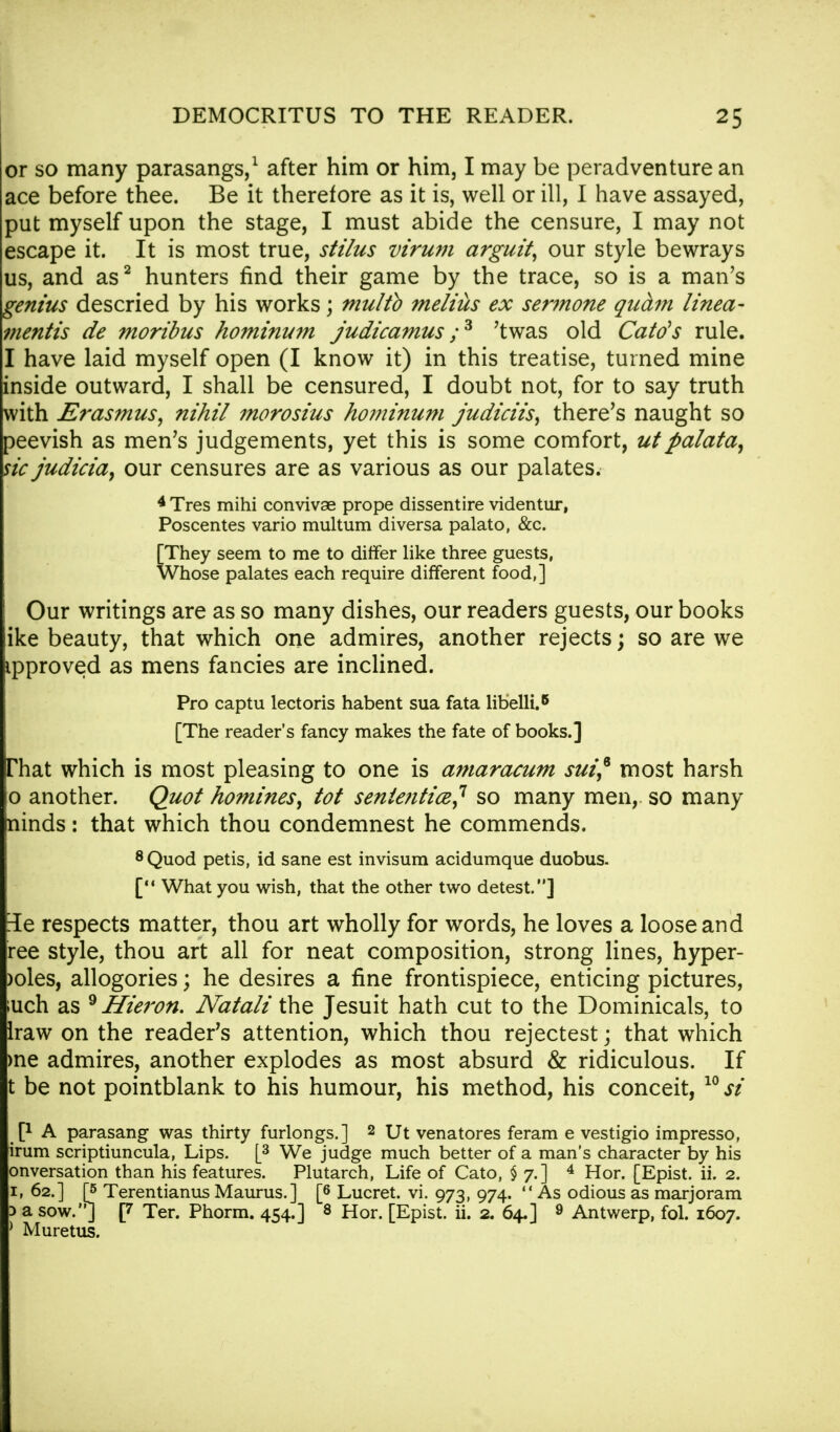 or so many parasangs,1 after him or him, I may be peradventure an ace before thee. Be it therefore as it is, well or ill, I have assayed, put myself upon the stage, I must abide the censure, I may not escape it. It is most true, stilus virum arguit, our style bewrays us, and as2 hunters find their game by the trace, so is a man's genius descried by his works; multb melius ex sermone quam tinea- mentis de moribus hominum judicamus ;3 'twas old Catds rule. I have laid myself open (I know it) in this treatise, turned mine inside outward, I shall be censured, I doubt not, for to say truth with JSrasmus, nihil morosius hominum judiciis, there's naught so peevish as men's judgements, yet this is some comfort, utpalata, sic judicia, our censures are as various as our palates. 4 Tres mihi convivae prope dissentire videntur, Poscentes vario multum diversa palato, &c. [They seem to me to differ like three guests, Whose palates each require different food,] Our writings are as so many dishes, our readers guests, our books ike beauty, that which one admires, another rejects; so are we ipproved as mens fancies are inclined. Pro captu lectoris habent sua fata libelli.6 [The reader's fancy makes the fate of books.] That which is most pleasing to one is amaracum sui* most harsh o another. Quot homines, tot senle?itice^ so many men, so many ninds: that which thou condemnest he commends. 8 Quod petis, id sane est invisum acidumque duobus. [ What you wish, that the other two detest.] 3e respects matter, thou art wholly for words, he loves a loose and ree style, thou art all for neat composition, strong lines, hyper- )oles, allogories; he desires a fine frontispiece, enticing pictures, ;uch as 9 Hieron. Natali the Jesuit hath cut to the Dominicals, to Iraw on the reader's attention, which thou rejectest; that which me admires, another explodes as most absurd & ridiculous. If t be not pointblank to his humour, his method, his conceit, 10 si P A parasang was thirty furlongs.] 2 Ut venatores feram e vestigio impresso, irum scriptiuncula, Lips. [3 We judge much better of a man's character by his onversation than his features. Plutarch, Life of Cato, §7.] 4 Hor. [Epist. ii. 2. 1, 62.] [5 Terentianus Maurus.] [6 Lucret. vi. 973, 974.  As odious as marjoram 3 a sow.'*] p Ter. Phorm. 454.] 8 Hor. [Epist. ii. 2. 64.] 9 Antwerp, fol. 1607. ) Muretus.