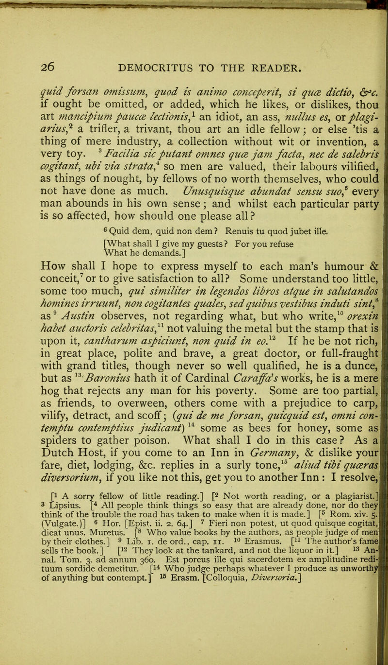 quid forsan omissum, quod is animo conceperit, si qua dictio, <5rV. if ought be omitted, or added, which he likes, or dislikes, thou art mancipiutn paucce lectionis} an idiot, an ass, nulhcs es, or p/agi- arius,2 a trifler, a trivant, thou art an idle fellow; or else 'tis a thing of mere industry, a collection without wit or invention, a very toy. 3 Facilia sic putant omnes quce jam facta, nec de salebris cogitant, ubi via strata? so men are valued, their labours vilified, as things of nought, by fellows of no worth themselves, who could not have done as much. Unusquisque abundat sensu suo? every man abounds in his own sense; and whilst each particular party is so affected, how should one please all ? 6 Quid dem, quid non dem ? Renuis tu quod jubet ille. [What shall I give my guests ? For you refuse What he demands.] How shall I hope to express myself to each man's humour & conceit,7 or to give satisfaction to all? Some understand too little, some too much, qui similiter in legendos libros at que in salutandos homines irruunt, non cogitantes quales, sed quibus vestibus induti sint* as9 Austin observes, not regarding what, but who write,10 orexin habet auctoris celebritas?1 not valuing the metal but the stamp that is upon it, cantharum aspiciunt, non quid in eo.12 If he be not rich, in great place, polite and brave, a great doctor, or full-fraught with grand titles, though never so well qualified, he is a dunce, but as 13 jBaronius hath it of Cardinal Caraffds works, he is a mere hog that rejects any man for his poverty. Some are too partial, as friends, to overween, others come with a prejudice to carp, vilify, detract, and scoff • {qui de me forsan, quicquid est, omni con- temptu contemptius judicant)14 some as bees for honey, some as spiders to gather poison. What shall I do in this case? As a Dutch Host, if you come to an Inn in Germany, & dislike your fare, diet, lodging, &c. replies in a surly tone,15 aliud tibi quceras diversorium, if you like not this, get you to another Inn : I resolve, p A sorry fellow of little reading.] [2 Not worth reading, or a plagiarist.] 3 Lipsius. [4 All people think things so easy that are already done, nor do they think of the trouble the road has taken to make when it is made.] [5 Rom. xiv. 5. (Vulgate.)] 6 Hor. [Epist. ii. 2. 64.] 7 Fieri non potest, ut quod quisque cogitat, dicat unus. Muretus. [8 Who value books by the authors, as people judge of men by their clothes. ] 9 Lib. 1. deord., cap. 11. 10 Erasmus. [n The author's fame sells the book.] [12 They look at the tankard, and not the liquor in it.] 13 An- nal. Tom. 3. ad annum 360. Est porcus ille qui sacerdotem ex amplitudine redi- tuum sordide demetitur. [14 Who judge perhaps whatever I produce as unworthy of anything but contempt.] 15 Erasm. [Colloquia, Diversoria.]