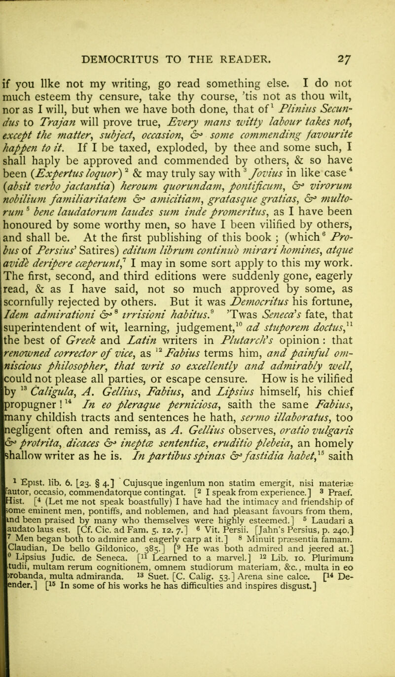 if you like not my writing, go read something else. I do not much esteem thy censure, take thy course, 'tis not as thou wilt, nor as I will, but when we have both done, that of1 Plinius Secun- dus to Trajan will prove true, Every mans witty labour takes not, except the matter, subject, occasion, &> some commending favourite happen to it. If I be taxed, exploded, by thee and some such, I shall haply be approved and commended by others, & so have been (Expertus loqttor)2 & may truly say with3 Jovius in like case4 (absit verbo jactantia) heroum quorundam, pontificum, 6r° virorum nobilium fa?niliaritatem 6° amicitiam, gratasque gratias, 6° multo- rum 5 bene laudatorum laudes sum inde promeritus, as I have been honoured by some worthy men, so have I been vilified by others, and shall be. At the first publishing of this book ; (which6 Pro- bus of Persius' Satires) editum librum continub mirari homines, atque avide deripere cceperunt? I may in some sort apply to this my work. The first, second, and third editions were suddenly gone, eagerly read, & as I have said, not so much approved by some, as scornfully rejected by others. But it was De7nocritus his fortune, Idem ad?nirationi 6°8 trrisioni habitus? 'Twas Seneca's fate, that superintendent of wit, learning, judgement,10 ad stuporem doctus,11 the best of Greek and Latin writers in Plutarch's opinion : that renowned corrector of vice, as 12 Fabius terms him, and painful om- niscious philosopher, that writ so excellently and admirably well, could not please all parties, or escape censure. How is he vilified by 13 Caligula, A, Gellius, Fabius, and Lipsius himself, his chief propugner !14 In eo pleraque perniciosa, saith the same Fabius, inany childish tracts and sentences he hath, sermo illaboratus, too Negligent often and remiss, as A. Gellius observes, oratio vulgaris 6° protrita, dicaces 6° ineptcz sententice, eruditio plebeia, an homely shallow writer as he is. In partibus spinas &fastidia habet,15 saith 1 Epist. lib. 6. [23. § 4.] Cujusque ingenium non statim emergit, nisi materiae Fautor, occasio, commendatorque contingat. [2 I speak from experience.] 3 Praef. Hist. [4 (Let me not speak boastfully) I have had the intimacy and friendship of some eminent men, pontiffs, and noblemen, and had pleasant favours from them, ind been praised by many who themselves were highly esteemed.] 5 Laudari a audato laus est. [Cf. Cic. ad Fam. 5. 12. 7.] 6 Vit. Persii. [Jahn's Persius, p. 240,} 7 Men began both to admire and eagerly carp at it.] 8 Minuit preesentia famam. Claudian, De bello Gildonico, 385.] [9 He was both admired and jeered at.] 0 Lipsius Judic. de Seneca. [n Learned to a marvel.] 12 Lib. 10. Plurimum itudii, multam rerum cognitionem, omnem studiorum materiam, &c., multa in eo >robanda, multa admiranda. 13 Suet. [C. Calig. 53.] Arena sine calce. [14 De- ender.] [15 In some of his works he has difficulties and inspires disgust.]