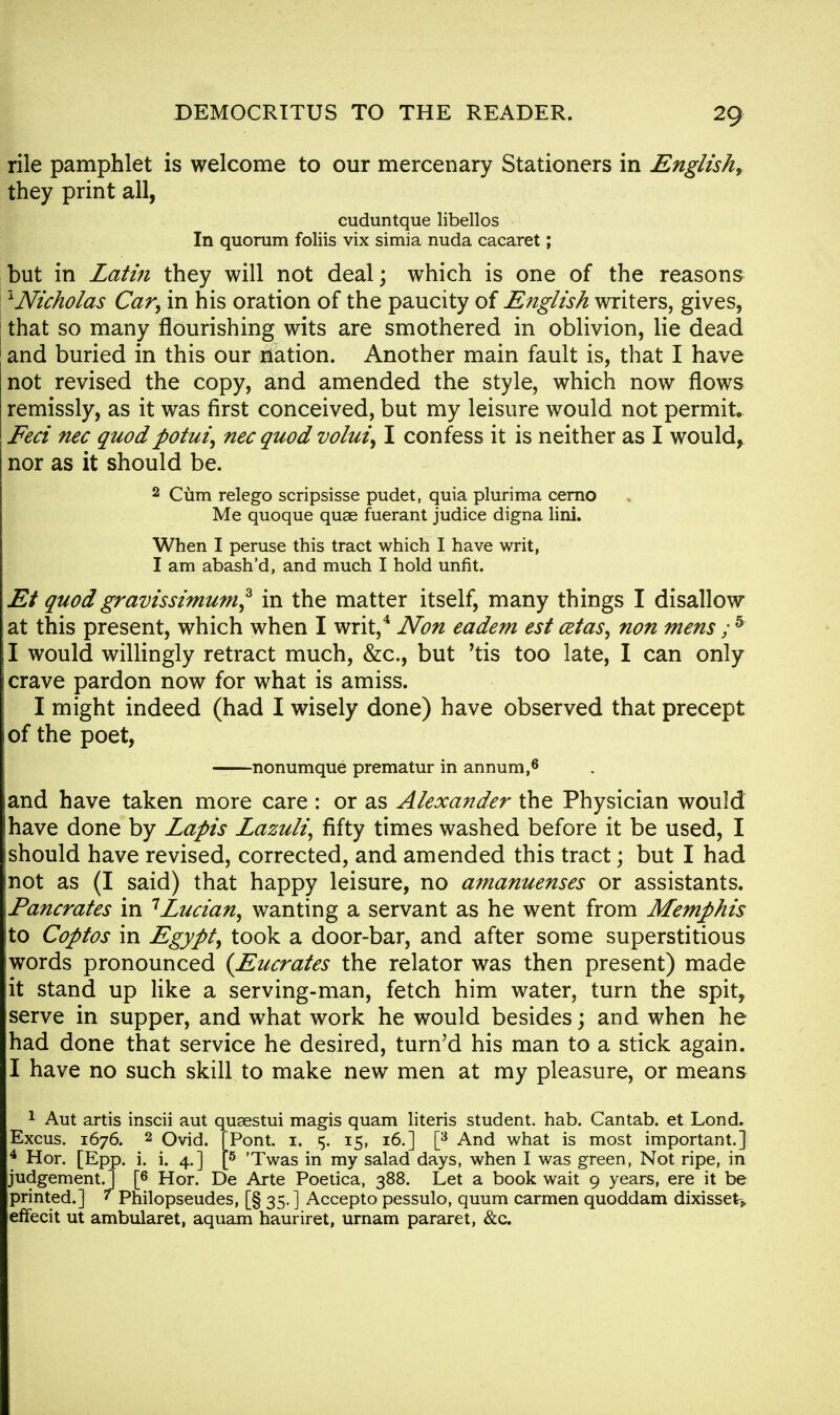 rile pamphlet is welcome to our mercenary Stationers in English, they print all, cuduntque libellos In quorum foliis vix simia nuda cacaret; but in Latin they will not deal; which is one of the reasons ~L Nicholas Car, in his oration of the paucity of English writers, gives, that so many flourishing wits are smothered in oblivion, lie dead and buried in this our nation. Another main fault is, that I have not revised the copy, and amended the style, which now flows remissly, as it was first conceived, but my leisure would not permit. Feci nec quodpotui, necquod volui, I confess it is neither as I would, nor as it should be. 2 Cum relego scripsisse pudet, quia plurima cerno Me quoque quae fuerant judice digna lini. When I peruse this tract which I have writ, I am abash'd, and much I hold unfit. Et quod gravissimuni* in the matter itself, many things I disallow at this present, which when I writ,4 Non eadem est cetas, non mens ; 5 I would willingly retract much, &c, but 'tis too late, I can only crave pardon now for what is amiss. I might indeed (had I wisely done) have observed that precept of the poet, nonumque prematur in annum,6 and have taken more care : or as Alexander the Physician would have done by Lapis Lazuli, fifty times washed before it be used, I should have revised, corrected, and amended this tract; but I had not as (I said) that happy leisure, no amanuenses or assistants. Pancrates in 1Lucian, wanting a servant as he went from Memphis to Coptos in Egypt, took a door-bar, and after some superstitious words pronounced {Eucrates the relator was then present) made it stand up like a serving-man, fetch him water, turn the spit, serve in supper, and what work he would besides; and when he had done that service he desired, turn'd his man to a stick again. I have no such skill to make new men at my pleasure, or means 1 Aut artis inscii aut quaestui magis quam literis student, hab. Cantab, et Lond. Excus. 1676. 2 Ovid. [Pont. 1. 5. 15, 16.] [3 And what is most important.] 4 Hor. [Epp. i. i. 4.] [5 'Twas in my salad days, when I was green, Not ripe, in judgement.] [6 Hor. De Arte Poetica, 388. Let a book wait 9 years, ere it be printed.] ' Philopseudes, [§ 35. ] Accepto pessulo, quum carmen quoddam dixisseH effecit ut ambularet, aquam hauriret, urnam pararet, &c.