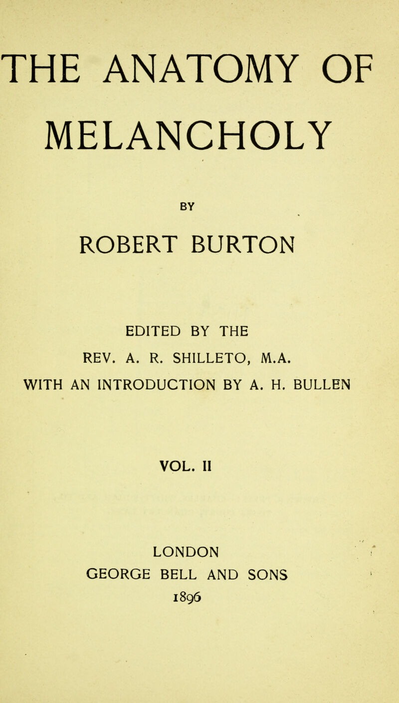 THE ANATOMY OF MELANCHOLY EDITED BY THE REV. A. R. SHILLETO, M.A. WITH AN INTRODUCTION BY A. H. BULLEN VOL. II LONDON GEORGE BELL AND SONS 1896 BY ROBERT BURTON