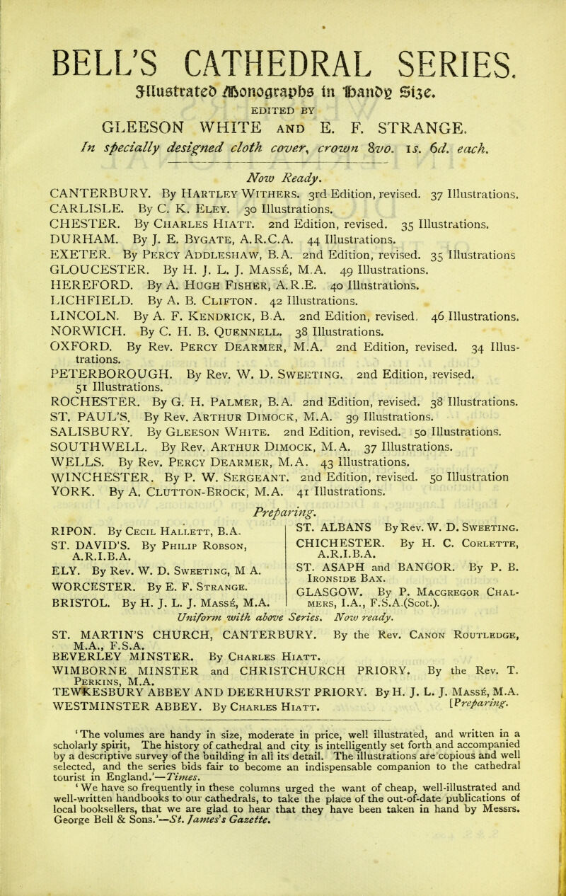 BELL'S CATHEDRAL SERIES. jnuatrateD ilBonogtapba in IbanDg Size. EDITED BY GLEESON WHITE and E. F. STRANGE, In specially designed cloth cover\ crown Svo. is. 6d. each. Now Ready. CANTERBURY. By Hartley Withers. 3rd Edition, revised. 37 Illustrations. CARLISLE. By C. K. Eley. 30 Illustrations. CHESTER. By Charles Hiatt. 2nd Edition, revised. 35 Illustrations. DURHAM. By J. E. Bygate, A.R.C.A. 44 Illustrations. EXETER. By Percy Addleshaw, B.A. 2nd Edition, revised. 35 Illustrations GLOUCESTER. By H. J. L. J. Masse, M.A. 49 Illustrations. HEREFORD. By A. Hugh Fisher, A.R.E. 40 Illustrations. LICHFIELD. By A. B. Clifton. 42 Illustrations. LINCOLN. By A. F. Kendrick, B,A. 2nd Edition, revised, 46.Illustrations. NORWICH. By C. H. B. Quennell. 38 Illustrations. OXFORD. By Rev. Percy Dearmer, M.A. 2nd Edition, revised. 34 Illus- trations. PETERBOROUGH. By Rev. W. D. Sweeting. 2nd Edition, revised. 51 Illustrations. ROCHESTER. By G. H. Palmer, B.A. 2nd Edition, revised. 38 Illustrations. ST. PAUL'S. By Rev. Arthur Dimock, M.A. 39 Illustrations. SALISBURY. By Gleeson White. 2nd Edition, revised. 50 Illustrations. SOUTHWELL. By Rev. Arthur Dimock, M.A. 37 Illustrations. WELLS. By Rev. Percy Dearmer, M.A. 43 Illustrations. WINCHESTER. By P. W. Sergeant. 2nd Edition, revised. 50 Illustration YORK. By A. Clutton-Brock, M.A. 41 Illustrations. Preparing. RIPON. By Cecil Hallett, B.A, ST. DAVID'S. By Philip Robson, A.R.I.B.A. ELY. By Rev. W. D. Sweeting, M A. WORCESTER. By E. F. Strange. BRISTOL. By H. J. L. J. Masse, M.A. ST. ALBANS By Rev. W. D. Sweeting. CHICHESTER. By H. C. Corlette, A.R.I.B.A. ST. ASAPH and BANGOR. By P. B. Ironside Bax. GLASGOW. By P. Macgregor Chal- mers, I.A., F.S.A.(Scot.). Uniform with above Series. Now ready. ST. MARTIN'S CHURCH, CANTERBURY. By the Rev. Canon Routledge, M.A., F.S.A. BEVERLEY MINSTER. By Charles Hiatt. WIMBORNE MINSTER and CHRISTCHURCH PRIORY. By the Rev. T. Perkins, M.A. TEWKESBURY ABBEY AND DEERHURST PRIORY. By H. J. L. J. Masse, M.A. WESTMINSTER ABBEY. By Charles Hiatt. preparing. ' The volumes are handy in size, moderate in price, well illustrated, and written in a scholarly spirit, The history of cathedral and city is intelligently set forth and accompanied by a descriptive survey of the building in all its detail. The illustrations are copious and well selected, and the series bids fair to become an indispensable companion to the cathedral tourist in England.'—Times. ' We have so frequently in these columns urged the want of cheap, well-illustrated and well-written handbooks to our cathedrals, to take the place of the out-of-date publications of local booksellers, that we are glad to hear that they have been taken in hand by Messrs. George Bell & Sons. 'St. fames's Gazette.