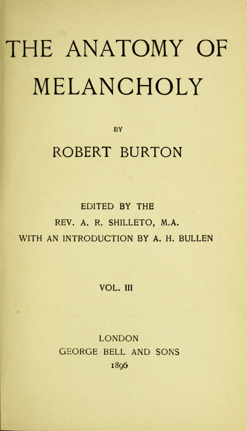 MELANCHOLY BY ROBERT BURTON EDITED BY THE REV. A. R. SHILLETO, M.A. WITH AN INTRODUCTION BY A. H. BULLEN VOL. Ill LONDON GEORGE BELL AND SONS 1896