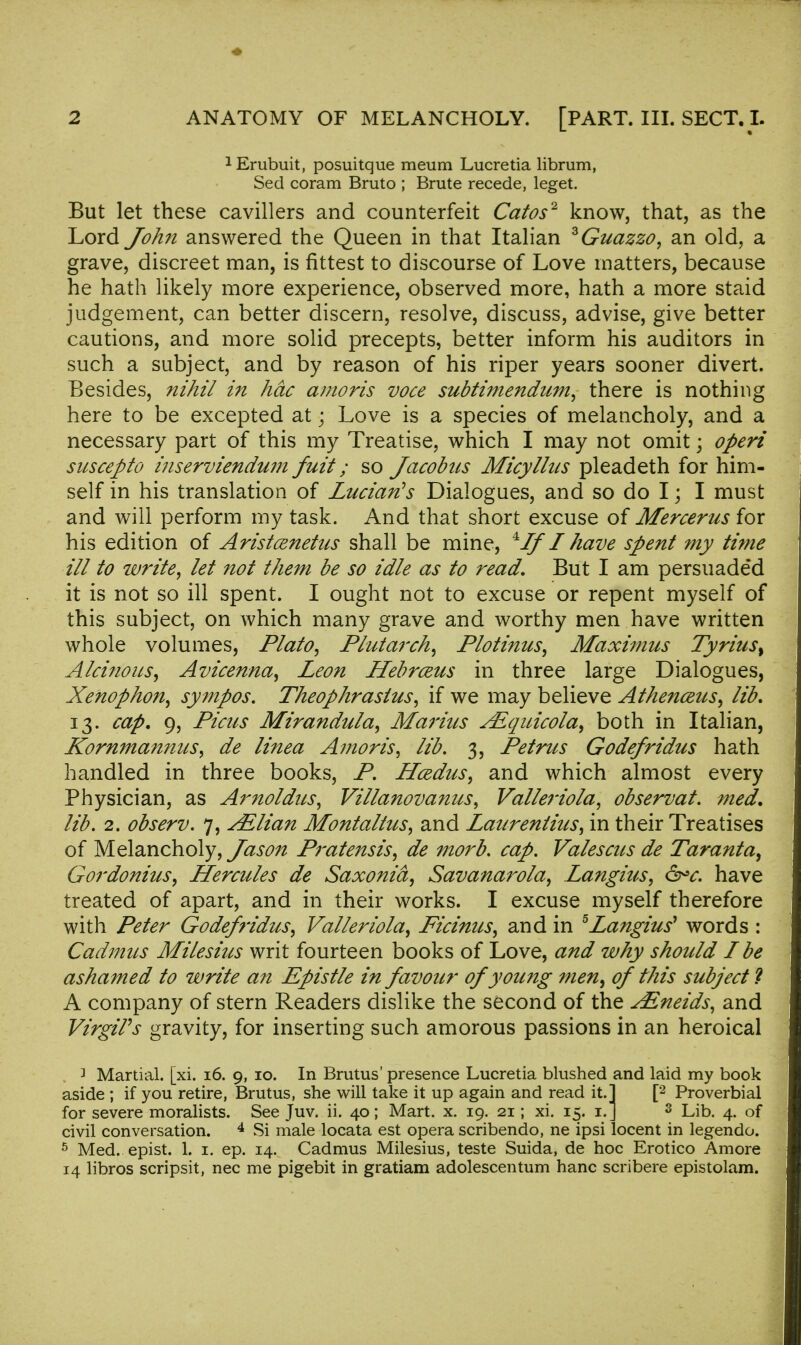 1 Erubuit, posuitque meum Lucretia librum, Sed coram Bruto ; Brute recede, leget. But let these cavillers and counterfeit Catos2 know, that, as the Lord John answered the Queen in that Italian zGuazzo, an old, a grave, discreet man, is fittest to discourse of Love matters, because he hath likely more experience, observed more, hath a more staid judgement, can better discern, resolve, discuss, advise, give better cautions, and more solid precepts, better inform his auditors in such a subject, and by reason of his riper years sooner divert. Besides, nihil in hdc amoris voce subtimendum, there is nothing here to be excepted at; Love is a species of melancholy, and a necessary part of this my Treatise, which I may not omit; operi suscepto inserviendum fuit; so Jacobus Micylitis pleadeth for him- self in his translation of Luciarts Dialogues, and so do I \ I must and will perform my task. And that short excuse of Mercerus for his edition of Aristcenetus shall be mine, 4IfI have spent my time ill to write, let not them be so idle as to read. But I am persuaded it is not so ill spent. I ought not to excuse or repent myself of this subject, on which many grave and worthy men have written whole volumes, Plato, Plutarch, Plotinus, Maximus Tyrius% Alcinous, Avicenna, Leon Hebrceus in three large Dialogues, Xenophon, sympos. Theophrasius, if we may believe Athenceus, lib. 13. cap. 9, Picas Mirandula, Marius sEquicoia, both in Italian, KornntannuSy de linea Amoris, lib. 3, Petrus Godefridus hath handled in three books, P. Hcedus, and which almost every Physician, as Arnoldus, Villanovantes, Valleriola, observat. med. lib. 2. observ. 7, ^Elian Montaltus, and Laurentius, in their Treatises of Melancholy, Jason Pratensis, de morb. cap. Valescus de Taranta^ Gordonius, Hercules de Saxonid, Savanarola, Langius, &>c. have treated of apart, and in their works. I excuse myself therefore with Peter Godefridus, Valleriola, Ficinus, and in 5Langius'* words : Cadmus Milesius writ fourteen books of Love, and why should I be ashamed to write an Epistle in favour of young men^ of this subject ? A company of stern Readers dislike the second of the JEneids, and VirgiPs gravity, for inserting such amorous passions in an heroical ] Martial, [xi. 16. 9, 10. In Brutus' presence Lucretia blushed and laid my book aside ; if you retire, Brutus, she will take it up again and read it.] [2 Proverbial for severe moralists. See Juv. ii. 40 ; Mart. x. 19. 21; xi. 15. 1. 3 Lib. 4. of civil conversation. 4 Si male locata est opera scribendo, ne ipsi locent in legendo. 5 Med. epist. 1. 1. ep. 14. Cadmus Milesius, teste Suida, de hoc Erotico Amore 14 libros scripsit, nec me pigebit in gratiam adolescentum hanc scribere epistolam.