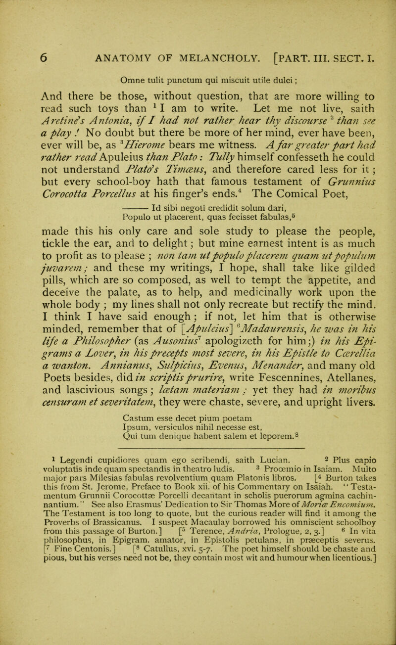 Omne tulit punctum qui miscuit utile dulci; And there be those, without question, that are more willing to read such toys than 11 am to write. Let me not live, saith A retinas Antonia, if I had not rather hear thy discourse 2 than see a play ! No doubt but there be more of her mind, ever have been, ever will be, as ^Hierome bears me witness. A far greater part had rather read Apuleius than Plato: Tully himself confesseth he could not understand Plato's Timceus, and therefore cared less for it; but every school-boy hath that famous testament of Grunnius Corocotta Porcellus at his finger's ends.4 The Comical Poet, Id sibi negoti credidit solum dari, Populo ut placerent, quas fecisset fabulas,5 made this his only care and sole study to please the people, tickle the ear, and to delight • but mine earnest intent is as much to profit as to please ; non tarn ut populo placerem quam utpopulum juvarem; and these my writings, I hope, shall take like gilded pills, which are so composed, as well to tempt the appetite, and deceive the palate, as to help, and medicinally work upon the whole body ; my lines shall not only recreate but rectify the mind. I think I have said enough; if not, let him that is otherwise minded, remember that of [Apuleius] ^Afadaurensis, he was in his life a Philosopher (as Ausonius7 apologizeth for him;) in his Epi- grams a Lover, in his precepts most severe, in his Epistle to Ccerellia a wanton. An?iia?ius, Sulpicius, Evenus, Menander, and many old Poets besides, did in scriptisprurire, write Fescennines, Atellanes. and lascivious songs; Icetain materiam : yet they had in moribus ce7isuram et severitatem, they were chaste, severe, and upright livers. Castum esse decet pium poetam Ipsum, versiculos nihil necesse est, Qui turn denique habent salem et leporem.8 1 Legendi cupidiores quam ego scribendi, saith Lucian. 2 Plus capio voluptatis inde quam spectandis in theatro ludis. 3 Prooemio in Isaiam. Multo major pars Milesias fabulas revolventium quam Platonis libros. [4 Burton takes this from St. Jerome, Preface to Book xii. of his Commentary on Isaiah.  Testa- mentum Grunnii Corocottse Porcelli decantant in scholis puerorum agmina cachin- nantium. See also Erasmus' Dedication to Sir Thomas More of Mo?-ice Encomium. The Testament is too long to quote, but the curious reader will find it among the Proverbs of Brassicanus. I suspect Macaulay borrowed his omniscient schoolboy from this passage of Burton.] [5 Terence, Andria, Prologue, 2, 3.] 6 In vita philosophus, in Epigram, amator, in Epistolis petulans, in praeceptis severus. [7 Fine Centonis.] [8 Catullus, xvi. 5-7. The poet himself should be chaste and pious, but his verses need not be, they contain most wit and humour when licentious.]